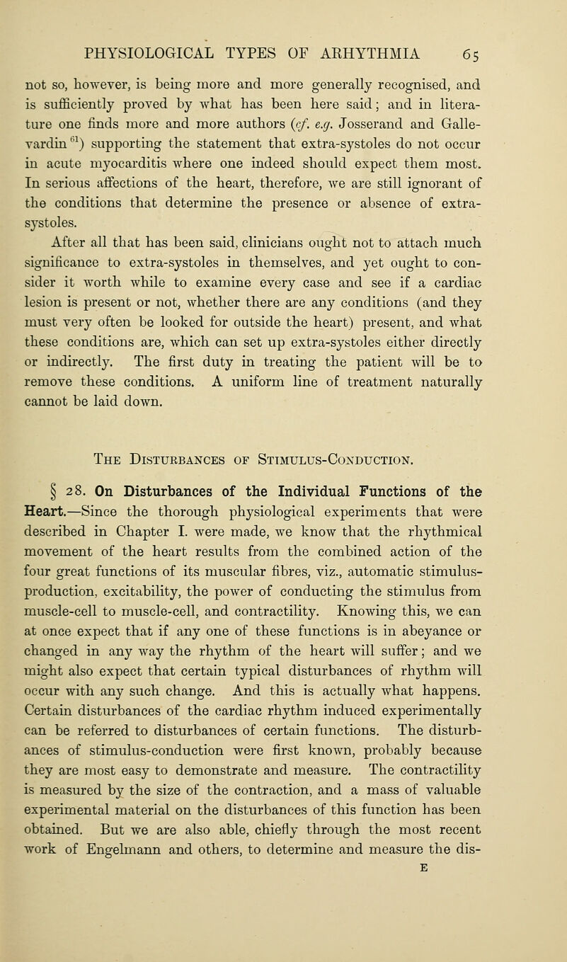 not so, however, is being more and more generally recognised, and is sufficiently proved by what has been here said; and in litera- ture one finds more and more authors {cf. e.g. Josserand and Galle- vardin^'^) supporting the statement that extra-systoles do not occur in acute myocarditis where one indeed should expect them most. In serious affections of the heart, therefore, we are still ignorant of the conditions that determine the presence or absence of extra- systoles. After all that has been said, clinicians ought not to attach much significance to extra-systoles in themselves, and yet ought to con- sider it worth while to examine every case and see if a cardiac lesion is present or not, whether there are any conditions (and they must very often be looked for outside the heart) present, and what these conditions are, which can set up extra-systoles either directly or indirectly. The first duty in treating the patient will be to remove these conditions. A uniform line of treatment naturally cannot be laid down. The Disturbances of Stimulus-Conduction. § 28. On Disturbances of the Individual Functions of the Heart.—Since the thorough physiological experiments that were described in Chapter I. were made, we know that the rhythmical movement of the heart results from the combined action of the four great functions of its muscular fibres, viz., automatic stimulus- production, excitability, the power of conducting the stimulus from muscle-cell to muscle-cell, and contractility. Knowing this, we can at once expect that if any one of these functions is in abeyance or changed in any way the rhythm of the heart will suffer; and we might also expect that certain typical disturbances of rhythm will occur with any such change. And this is actually what happens. Certain disturbances of the cardiac rhythm induced experimentally can be referred to disturbances of certain functions. The disturb- ances of stimulus-conduction were first known, probably because they are most easy to demonstrate and measure. The contractility is measured by the size of the contraction, and a mass of valuable experimental material on the disturbances of this function has been obtained. But we are also able, chiefly through the most recent work of Engelmann and others, to determine and measure the dis- E