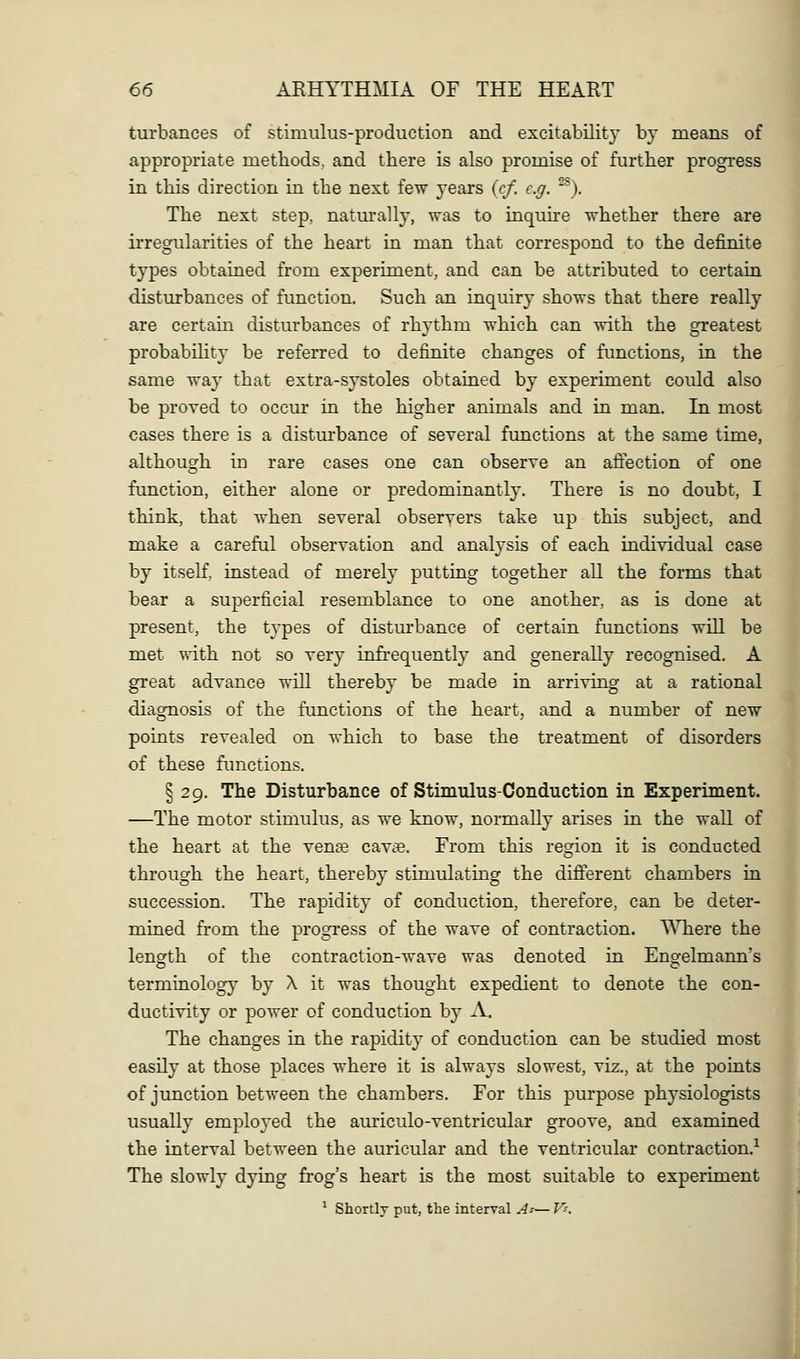 turbances of stimulus-production and excitability by means of appropriate methods, and there is also promise of further progress in this direction in the next few years (cf. e.g. '^). The next step, natm'ally, was to inquhe whether there are irregularities of the heart in man that correspond to the definite types obtained from experiment, and can be attributed to certain disturbances of function. Such an inquiry shows that there really are certain disturbances of rhythm which can with the greatest probabiHty be referred to definite changes of functions, in the same way that extra-systoles obtained by experiment could also be proved to occur in the higher animals and in man. In most cases there is a disturbance of several functions at the same time, although in rare cases one can observe an affection of one function, either alone or predominantly. There is no doubt, I think, that when several observers take up this subject, and make a careful observation and analysis of each individual case by itseK, instead of merely putting together all the forms that bear a superficial resemblance to one another, as is done at present, the tj'pes of disturbance of certain functions will be met with not so very infrequently and generally recognised. A great advance will thereby be made in arriving at a rational diagnosis of the functions of the heart, and a number of new points revealed on which to base the treatment of disorders of these fimctions. § 29. The Disturbance of Stimulus-Conduction in Experiment. —The motor stimulus, as we know, normally arises in the wall of the heart at the vente cavae. From this region it is conducted through the heart, thereby stimulating the different chambers in succession. The rapidit}' of conduction, therefore, can be deter- mined from the progress of the wave of contraction. Where the length of the contraction-wave was denoted in Engelmann's terminology by X it was thought expedient to denote the con- ductivity or power of conduction by A. The changes in the rapidity of conduction can be studied most easily at those places where it is always slowest, viz., at the points of junction between the chambers. For this purpose physiologists usually employed the auriculo-ventricular groove, and examined the interval between the auricular and the ventricular contraction.-^ The slowly dying frog's heart is the most suitable to experiment ^ Shortly put, the interval As— V^. I