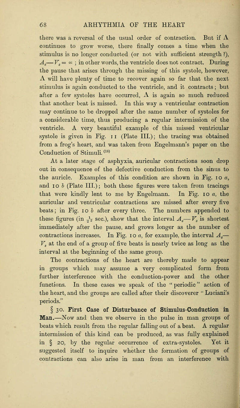 there was a reversal of the usual order of contraction. But if A continues to grow worse, there finally comes a time when the stimulus is no longer conducted (or not with sufficient strength ?), Ag— Fg = cc ; in other words, the ventricle does not contract. During the pause that arises through the missing of this systole, however, A will have plenty of time to recover again so far that the next stimulus is again conducted to the ventricle, and it contracts; but after a few systoles have occurred, A is again so much reduced that another beat is missed. In this way a ventricular contraction may continue to be dropped after the same number of systoles for a considerable time, thus producing a regular intermission of the ventricle. A very beautiful example of this missed ventricular systole is given in Fig. 11 (Plate III.); the tracing was obtained from a frog's heart, and was taken from Engelmann's paper on the Conduction of Stimuli. ^^^^ At a later stage of asphyxia, auricular contractions soon drop out in consequence of the defective conduction from the sinus to the auricle. Examples of this condition are shown in Fig. lo a, and 10 h (Plate III.); both these figures were taken from tracings that were kindly lent to me by Engelmann. In Fig. lo a, the auricular and ventricular contractions are missed after every five beats; in Fig. lo b after every three. The numbers appended to these figures (in ^V sec), show that the interval Ag—F^ is shortest immediately after the pause, and grows longer as the number of contractions increases. In Fig. lo a, for example, the interval Ag— Vg at the end of a group of five beats is nearly twice as long as the interval at the beginning of the same group. The contractions of the heart are thereby made to appear in groups which may assume a very complicated form from further interference with the conduction-power and the other functions. In these cases we speak of the  periodic action of the heart, and the groups are called after their discoverer  Luciani's periods. § 30. First Case of Disturbance of Stimulus-Conduction in Man.—Now and then we observe in the pulse in man groups of beats which result from the regular falling out of a beat. A regular intermission of this kind can be produced, as was fully explained in § 20, by the regular occurrence of extra-systoles. Yet it suggested itself to inquire whether the formation of groups of contractions can also arise in man from an interference with