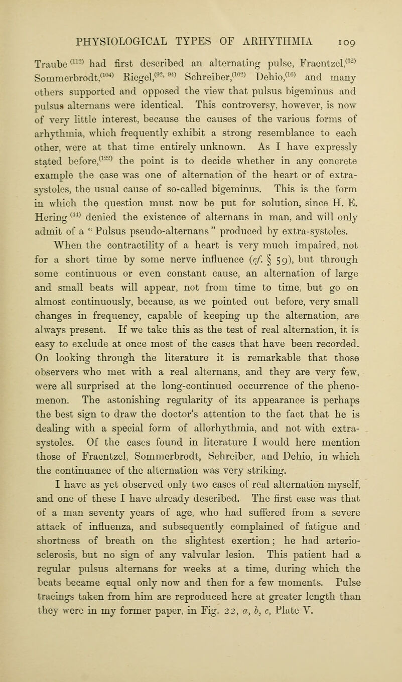 Traube ^-^ had first described an alternating pulse, Fraentzel,^^-^ Sominerbrodt/^'^) Riegel/^'-'^> Schreiber/^^^-) Deliio/^'^> and many others supported and opposed the view that pulsus bigeminus and pulsus alternans were identical. This controversy, however, is now of ver}^ little interest, because the causes of the various forms of arhythmia, which frequently exhibit a strong resemblance to each other, Avere at that time entirely unknown. As I have expressly stated before,*-^--^ the point is to decide whether in any concrete example the case was one of alternation of the heart or of extra- systoles, the usual cause of so-called bigeminus. This is the form in which the question must now be put for solution, since H. E. Hering ^^^^ denied the existence of alternans in man, and will only admit of a  Pulsus pseudo-alternans  produced by extra-systoles. When the contractility of a heart is very much impaired, not for a short time by some nerve influence (c/. ^ 59), but through some continuous or even constant cause, an alternation of large and small beats will appear, not from time to time, but go on almost continuously, because, as we pointed out before, very small changes in frequency, capable of keeping up the alternation, are always present. If we take this as the test of real alternation, it is easy to exclude at once most of the cases that have been recorded. On looking through the literature it is remarkable that those observers who met with a real alternans, and they are very few, were all surprised at the long-continued occurrence of the pheno- menon. The astonishing regularity of its appearance is perhaps the best sign to draw the doctor's attention to the fact that he is dealing with a special form of allorhythmia, and not with extra- systoles. Of the cases found in literature I would here mention those of Fraentzel, Sommerbrodt, Schreiber, and Dehio, in which the continuance of the alternation was very striking. I have as yet observed only two cases of real alternation myself, and one of these I have already described. The first case was that of a man seventy years of age, who had suffered from a severe attack of influenza, and subsequently complained of fatigue and shortness of breath on the slightest exertion; he had arterio- sclerosis, but no sign of any valvular lesion. This patient had a regular pulsus alternans for weeks at a time, during which the beats became equal only now and then for a few moments. Pulse tracings taken from him are reproduced here at greater length than they were in my former paper, in Fig. 22, a, h, c, Plate V.