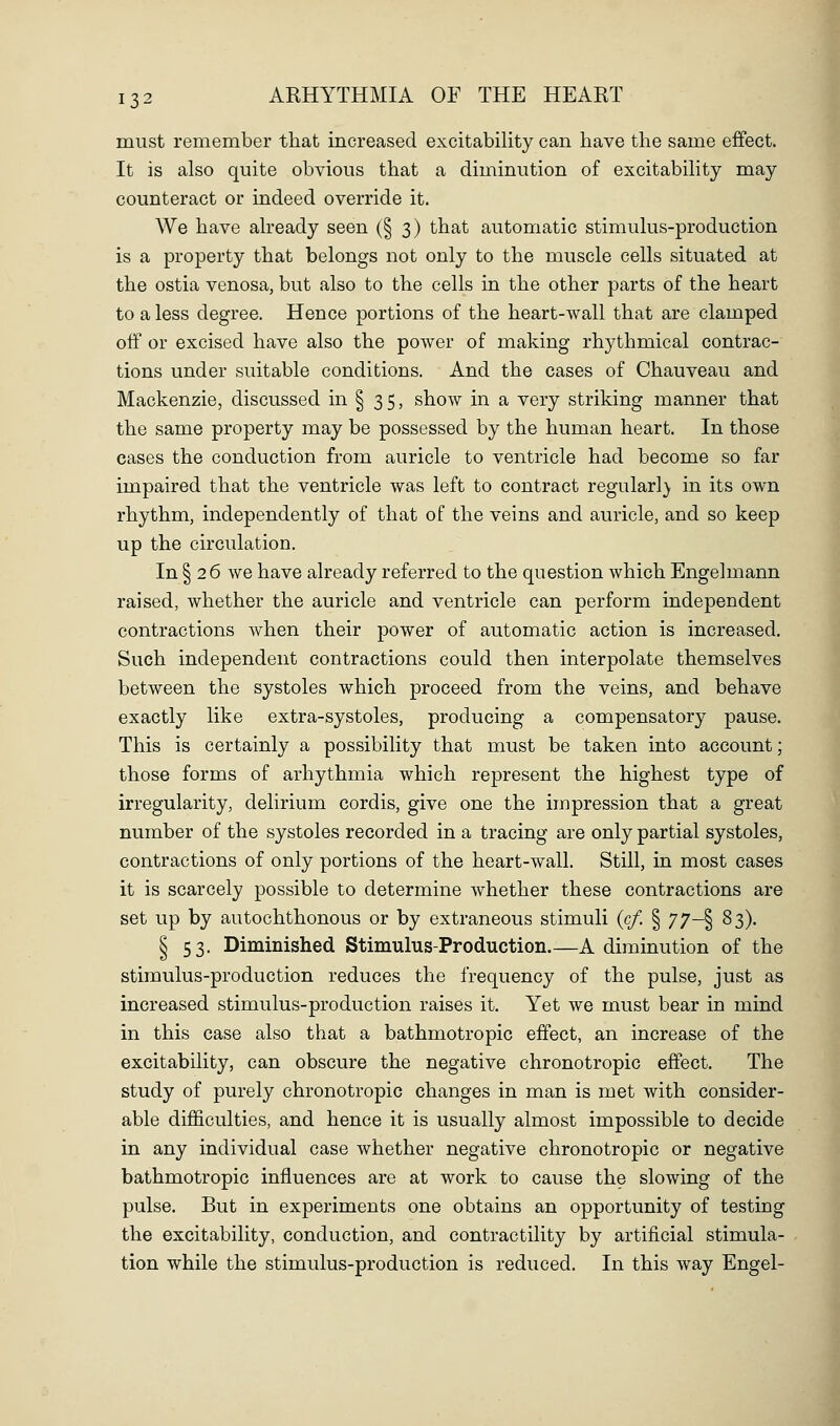 must remember that increased excitability can have the same effect. It is also quite obvious that a diminution of excitability may counteract or indeed override it. We have already seen (§3) that automatic stimulus-production is a property that belongs not only to the muscle cells situated at the ostia venosa, but also to the cells in the other parts of the heart to a less degree. Hence portions of the heart-wall that are clamped off or excised have also the power of making rhythmical contrac- tions under suitable conditions. And the cases of Chauveau and Mackenzie, discussed in § 35, show in a very striking manner that the same property may be possessed by the human heart. In those cases the conduction from auricle to ventricle had become so far impaired that the ventricle was left to contract regularl} in its own rhythm, independently of that of the veins and auricle, and so keep up the circulation. In § 26 we have already referred to the question which Engelmann raised, whether the auricle and ventricle can perform independent contractions when their power of automatic action is increased. Such independent contractions could then interpolate themselves between the systoles which proceed from the veins, and behave exactly like extra-systoles, producing a compensatory pause. This is certainly a possibility that must be taken into account; those forms of arhythmia which represent the highest type of irregularity, delirium cordis, give one the impression that a great number of the systoles recorded in a tracing are only partial systoles, contractions of only portions of the heart-wall. Still, in most cases it is scarcely possible to determine whether these contractions are set up by autochthonous or by extraneous stimuli (c/. § 77—% 83). § 53. Diminished Stimulus-Production.—A diminution of the stimulus-production reduces the frequency of the pulse, just as increased stimulus-production raises it. Yet we must bear in mind in this case also that a bathmotropic effect, an increase of the excitability, can obscure the negative chronotropic effect. The study of purely chronotropic changes in man is met with consider- able difficulties, and hence it is usually almost impossible to decide in any individual case whether negative chronotropic or negative bathmotropic influences are at work to cause the slowing of the pulse. But in experiments one obtains an opportunity of testing the excitability, conduction, and contractility by artificial stimula- tion while the stimulus-production is reduced. In this way Engel-