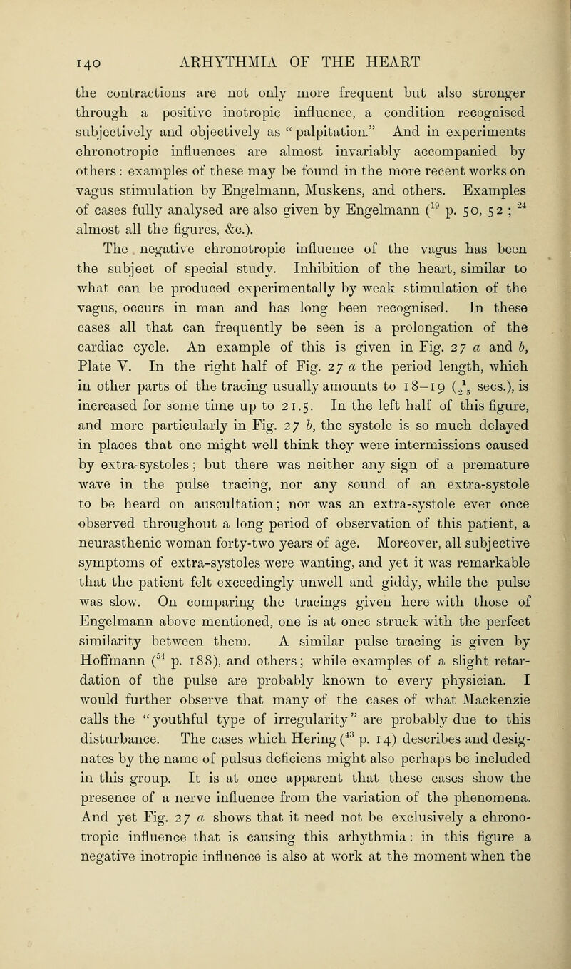 the contractions are not only more frequent but also stronger through a positive inotropic influence, a condition recognised subjectively and objectively as palpitation. And in experiments chronotropic influences are almost invariably accompanied by others: examples of these may be found in the more recent works on vagus stimulation by Engelmann, Muskens, and others. Examples of cases fully analysed are also given by Engelmann (^^ p. 50, 52 ; ^^ almost all the figures, &c.). The negative chronotropic influence of the vagus has been the subject of special study. Inhibition of the heart, similar to what can be produced experimentally by weak stimulation of the vagus, occurs in man and has long been recognised. In these cases all that can frequently be seen is a prolongation of the cardiac cycle. An example of this is given in Fig. 27 a and b, Plate V. In the right half of Fig. 27 a the period length, which in other parts of the tracing usually amounts to 18—19 (^ sees.), is increased for some time up to 21.5. In the left half of this figure, and more particularly in Fig. 2y h, the systole is so much delayed in places that one might well think they were intermissions caused by extra-systoles; but there was neither any sign of a premature wave in the pulse tracing, nor any sound of an extra-systole to be heard on auscultation; nor was an extra-systole ever once observed throughout a long period of observation of this patient, a neurasthenic woman forty-two years of age. Moreover, all subjective symptoms of extra-systoles were wanting, and yet it Avas remarkable that the patient felt exceedingly unwell and giddy, while the pulse was slow. On comparing the tracings given here with those of Engelmann above mentioned, one is at once struck with the perfect similarity between them. A similar pulse tracing is given by Hoffmann (^^ p. 188), and others; while examples of a slight retar- dation of the pulse are probably known to every physician. I would further observe that many of the cases of what Mackenzie calls the  youthful type of irregularity are probably due to this disturbance. The cases which Hering(*^ p. 14) describes and desig- nates by the name of pulsus deficiens might also perhaps be included in this group. It is at once apparent that these cases show the presence of a nerve influence from the variation of the phenomena. And yet Fig. 27 « shows that it need not be exclusively a chrono- tropic influence that is causing this arhythmia: in this figure a negative inotropic influence is also at work at the moment when the