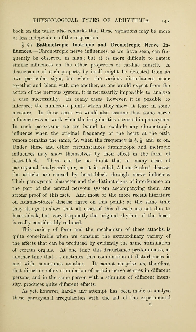 book on the pulse, also remarks that these variations may be more or less independent of the respiration. § 59. Bathmotropic, Inotropic and Dromotropic Nerve In- fluences.—Chronotropic nerve influences, as we have seen, can fre- quently be observed in man; but it is more difiicult to detect similar influences on the other properties of cardiac muscle. A disturbance of each property by itself might be detected from its own particular signs, but when the various disturbances occur together and blend with one another, as one would expect from the action of the nervous system, it is necessarily impossible to analyse a case successfully. In many cases, however, it is possible to interpret the numerous points which .they show, at least, in some measure. In these cases we would also assume that some nerve influence was at work when the irregularities occurred in paroxysms. In such paroxysms we are bound to exclude any chronotropic influence when the original frequency of the heart at the ostia venosa remains the same, i.e. when the frequency is |, J, and so on. Under these and other circumstances dromotropic and inotropic influences may show themselves by their effect in the form of heart-block. There can be no doubt that in many cases of paroxysmal bradycardia, or, as it is called, Adams-Stokes' disease, the attacks are caused by heart-block through nerve influence. Their paroxysmal character and the distinct signs of interference on the part of the central nervous system accompanying them are strong proof of this fact. And most of the more recent literature on Adams-Stokes' disease agree on this point; at the same time they also go to show that all cases of this disease are not due to heart-block, but very frequently the original rhythm of the heart is really considerably reduced. This variety of form, and the mechanism of these attacks, is quite conceivable when we consider the extraordinary variety of the effects that can be produced by evidently the same stimulation of certain organs. At one time this disturbance predominates, at another time that ; sometimes this combination of disturbances is met with, sometimes another. It cannot surprise us, therefore, that direct or reflex stimulation of certain nerve centres in different persons, and in the same person with a stimulus of different inten- sity, produces quite different effects. As yet, however, hardly any attempt has been made to analyse these paroxysmal irregularities with the aid of the experimental K