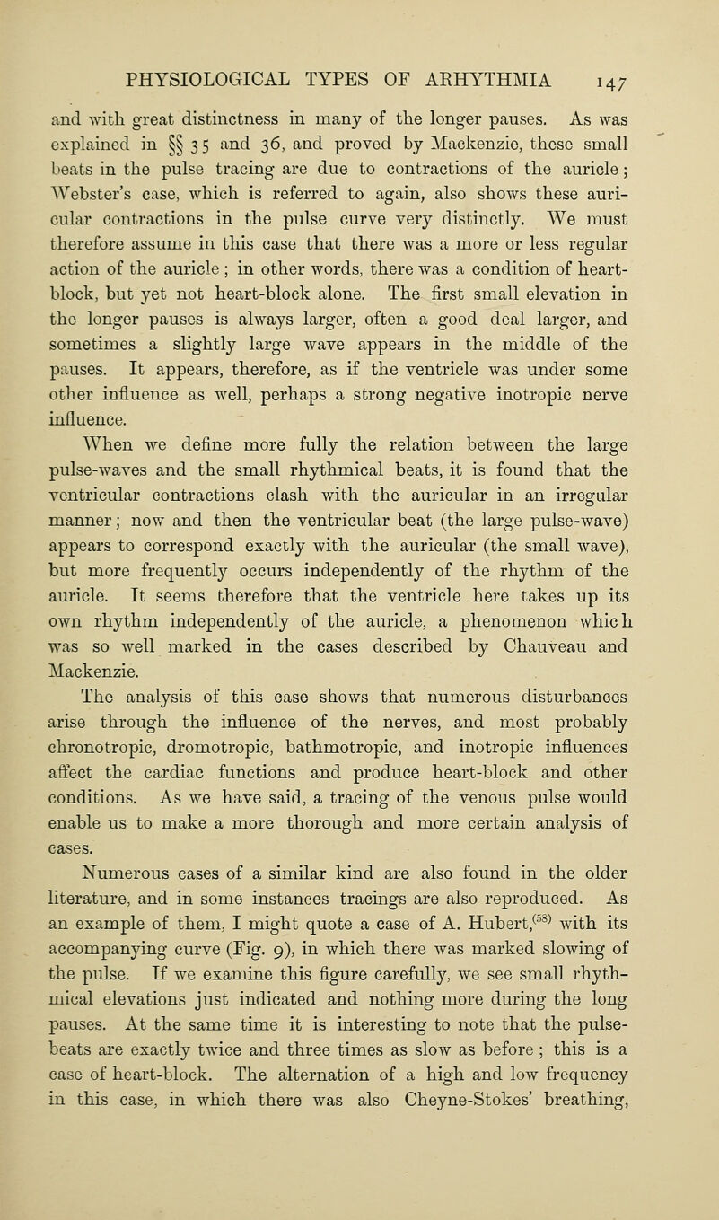 and with great distinctness in many of tlie longer pauses. As was explained in §§3 5 and 36, and proved by Mackenzie, these small beats in the pulse tracing are due to contractions of the auricle; AVebster's case, which is referred to again, also shows these auri- cular contractions in the pulse curve very distinctly. We must therefore assume in this case that there was a more or less regular action of the auricle ; in other words, there was a condition of heart- block, but yet not heart-block alone. The first small elevation in the longer pauses is always larger, often a good deal larger, and sometimes a slightly large wave appears in the middle of the pauses. It appears, therefore, as if the ventricle was under some other influence as well, perhaps a strong negative inotropic nerve influence. When we define more fully the relation between the large pulse-waves and the small rhythmical beats, it is found that the ventricular contractions clash with the auricular in an irregular manner; now and then the ventricular beat (the large pulse-wave) appears to correspond exactly with the auricular (the small wave), but more frequently occurs independently of the rhythm of the auricle. It seems therefore that the ventricle here takes up its own rhythm independently of the auricle, a phenomenon which was so well marked in the cases described by Chauveau and Mackenzie. The analysis of this case shows that numerous disturbances arise through the influence of the nerves, and most probably chronotropic, dromotropic, bathmotropic, and inotropic influences affect the cardiac functions and produce heart-block and other conditions. As we have said, a tracing of the venous pulse would enable us to make a more thorough and more certain analysis of cases. Numerous cases of a similar kind are also found in the older literature, and in some instances tracings are also reproduced. As an example of them, I might quote a case of A. Hubert,^^^^ with its accompanying curve (Fig. 9), in which there was marked slowing of the pulse. If we examine this figure carefully, we see small rhyth- mical elevations just indicated and nothing more during the long pauses. At the same time it is interesting to note that the pulse- beats are exactly twice and three times as slow as before ; this is a case of heart-block. The alternation of a high and low frequency in this case, in which there was also Cheyne-Stokes' breathing,