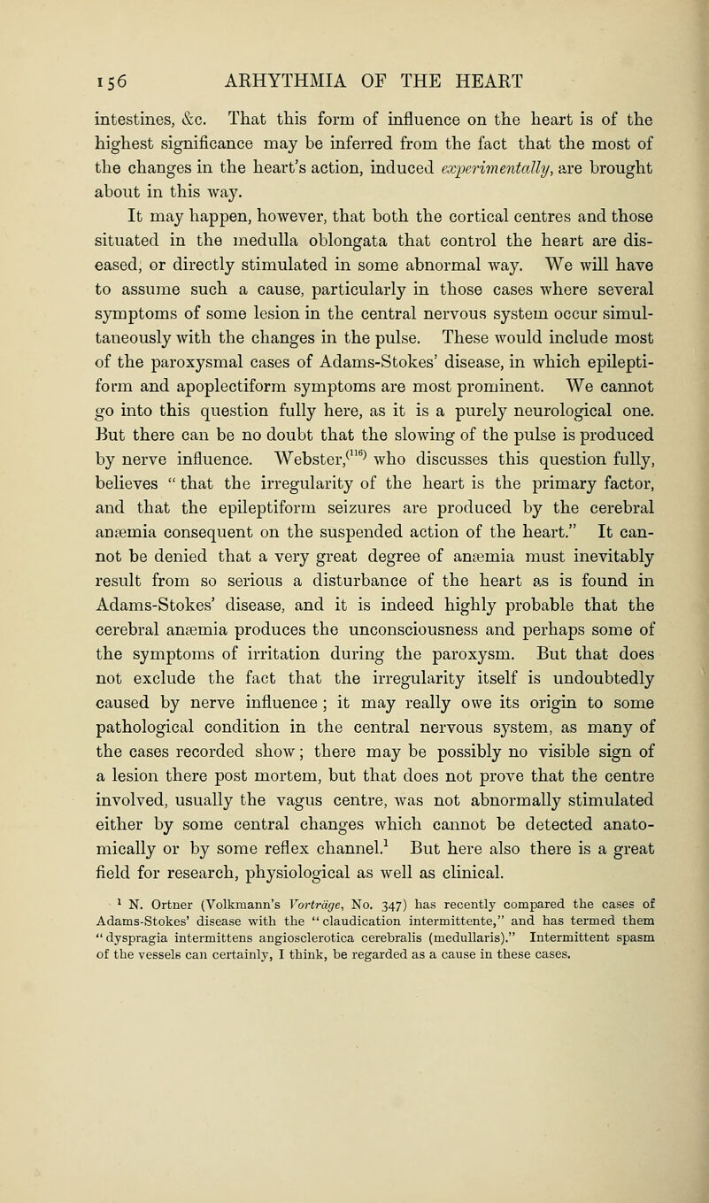 intestines, &c. That this form of influence on the heart is of the highest significance may be inferred from the fact that the most of the changes in the heart's action, induced exijcrimentally, are brought about in this way. It may happen, however, that both the cortical centres and those situated in the medulla oblongata that control the heart are dis- eased, or directly stimulated in some abnormal way. We will have to assume such a cause, particularly in those cases where several symptoms of some lesion in the central nervous system occur simul- taneously with the changes in the pulse. These would include most of the paroxysmal cases of Adams-Stokes' disease, in which epilepti- form and apoplectiform symptoms are most prominent. We cannot go into this question fully here, as it is a purely neurological one. But there can be no doubt that the slowing of the pulse is produced by nerve influence. Webster,^**^ who discusses this question fully, believes  that the irregularity of the heart is the primary factor, and that the epileptiform seizures are produced by the cerebral ansemia consequent on the suspended action of the heart. It can- not be denied that a very great degree of aneemia must inevitably result from so serious a disturbance of the heart as is found in Adams-Stokes' disease, and it is indeed highly probable that the cerebral anaemia produces the unconsciousness and perhaps some of the symptoms of irritation during the paroxysm. But that does not exclude the fact that the irregularity itself is undoubtedly caused by nerve influence ; it may really owe its origin to some pathological condition in the central nervous system, as raany of the cases recorded show; there may be possibly no visible sign of a lesion there post mortem, but that does not prove that the centre involved, usually the vagus centre, was not abnormally stimulated either by some central changes which cannot be detected anato- mically or by some reflex channel.'^ But here also there is a great field for research, physiological as well as clinical. ^ N. Ortner (Volkmann's Vortrdge, No. 347) has recently compared the cases of Adams-Stokes' disease with the  claudication intermittente, and has termed them  dyspragia intermittens angiosclerotica cerebralis (medullaris). Intermittent spasm of the vessels can certainly, I think, be regarded as a cause in these cases.