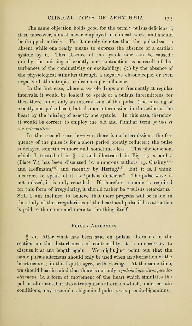 The same objection holds good for the term  pulsus deficiens ; it is, moreover, almost never employed in clinical work, and should be dropped entirely. For it merely denotes that the pulse-beat is absent, while one really means to express the absence of a cardiac systole by it. This absence of the systole now can be caused: (i) by the missing of exactly one contraction as a result of dis- turbances of the conductivity or excitability; (2) by the absence of the physiological stimulus through a negative chronotropic, or even negative bathmotropic, or dromotropic influence. In the first case, where a systole drops out frequently at regular intervals, it would be logical to speak of a pulsus intermittens, for then there is not only an intermission of the pulse (the missing of exactly one pulse-beat), but also an intermission in the action of the heart by the missing of exactly one systole. In this case, therefore, it would be correct to employ the old and familiar term, pidsus et cor intermittens. In the second case, however, there is no intermission; the fre- quency of the pulse is for a short period greatly reduced; the pulse is delayed sometimes more and sometimes less. This phenomenon, which I treated of in § 57 and illustrated in Fig. 27 a and b (Plate v.), has been discussed by numerous authors, e.g. Cushny ^^^^ and Hoifmann,^'^*^ and recently by Hering.^*^^ But it is, I think, incorrect to speak of it as  pulsus deficiens. The pulse-wave is not missed, it is only retarded. If, therefore, a name is required for this form of irregularity, it should rather be  pulsus retardatus. Still I am inclined to believe that more progress will be made in the study of the irregularities of the heart and pulse if less attention is paid to the name and more to the thing itself. Pulsus Alternans § 71. After what has been said on pulsus alternans in the section on the disturbances of contractility, it is unnecessary to discuss it at any length again. We might just point out that the name pulsus alternans should only be used when an alternation of the heart occurs ; in this I quite agree with Hering. At the same time, we should bear in mind that there is not only st^indsus higemimis pseudo- alternans, i.e. a form of movement of the heart which simulates the pulsus alternans, but also a true pulsus alternans which, under certain conditions, may resemble a bigeminal pulse, i.e. is pseudo-bigeminus.