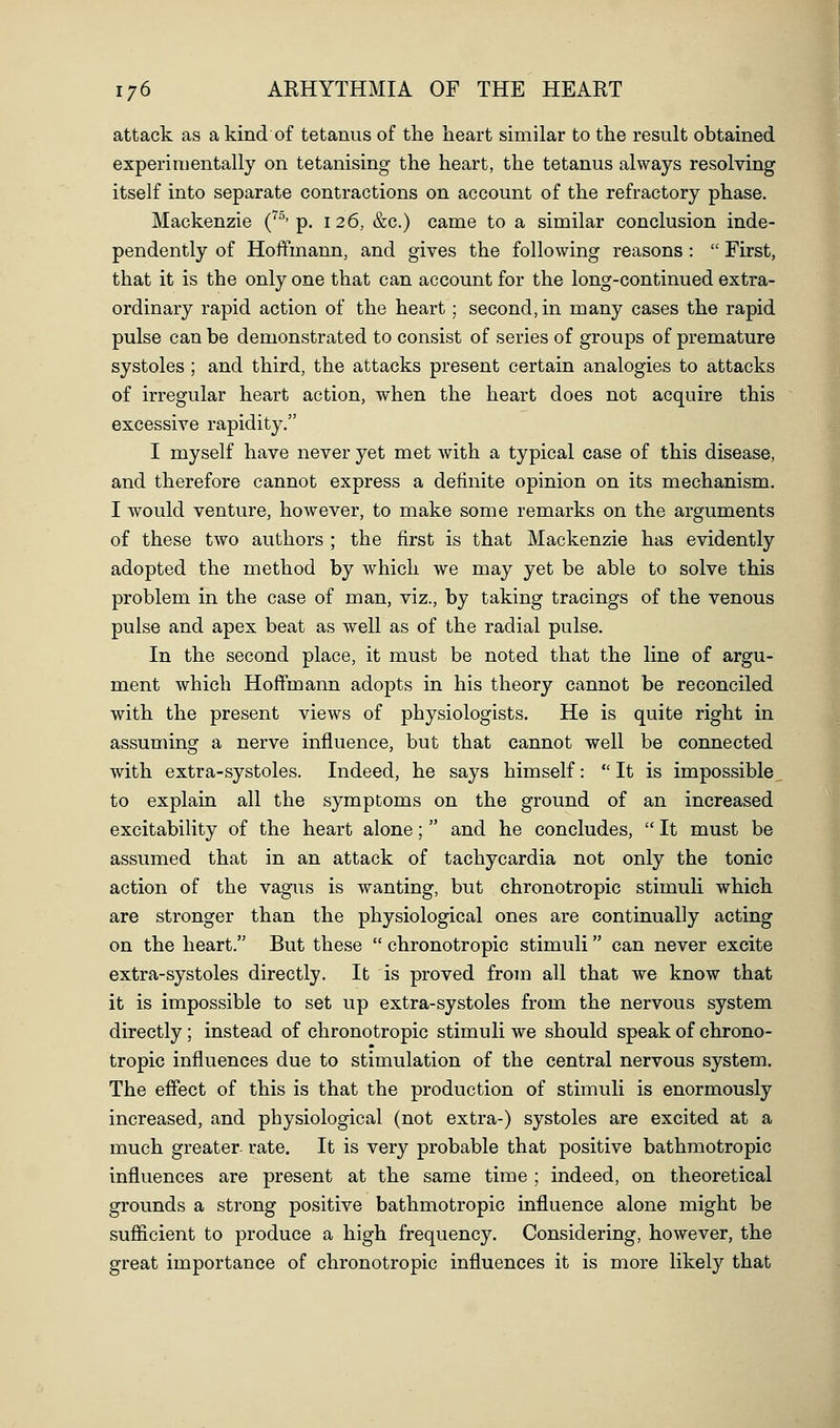 attack as a kind of tetanus of the heart similar to the result obtained experimentally on tetanising the heart, the tetanus always resolving itself into separate contractions on account of the refractory phase. Mackenzie (^^'p. 126, &c.) came to a similar conclusion inde- pendently of Hoffmann, and gives the following reasons :  First, that it is the only one that can account for the long-continued extra- ordinary rapid action of the heart ; second, in many cases the rapid pulse can be demonstrated to consist of series of groups of premature systoles; and third, the attacks present certain analogies to attacks of irregular heart action, when the heart does not acquire this excessive rapidity, I myself have never yet met with a typical case of this disease, and therefore cannot express a definite opinion on its mechanism. I would venture, however, to make some remarks on the arguments of these two authors ; the first is that Mackenzie has evidently adopted the method by which we may yet be able to solve this problem in the case of man, viz., by taking tracings of the venous pulse and apex beat as well as of the radial pulse. In the second place, it must be noted that the line of argu- ment which Hoffmann adopts in his theory cannot be reconciled with the present views of physiologists. He is quite right in assuming a nerve influence, but that cannot well be connected with extra-systoles. Indeed, he says himself:  It is impossible to explain all the symptoms on the ground of an increased excitability of the heart alone;  and he concludes,  It must be assumed that in an attack of tachycardia not only the tonic action of the vagus is wanting, but chronotropic stimuli which are stronger than the physiological ones are continually acting on the heart. But these  chronotropic stimuli can never excite extra-systoles directly. It is proved from all that we know that it is impossible to set up extra-systoles from the nervous system directly; instead of chronotropic stimuli we should speak of chrono- tropic influences due to stimulation of the central nervous system. The effect of this is that the production of stimuli is enormously increased, and physiological (not extra-) systoles are excited at a much greater rate. It is very probable that positive bathmotropic influences are present at the same time ; indeed, on theoretical grounds a strong positive bathmotropic influence alone might be sufficient to produce a high frequency. Considering, however, the great importance of chronotropic influences it is more likely that