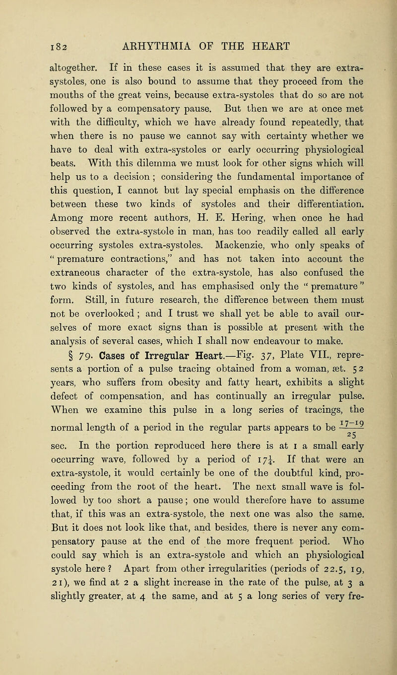 altogether. If in these cases it is assumed that they are extra- systoles, one is also bound to assume that they proceed from the mouths of the great veins, because extra-systoles that do so are not followed by a compensatory pause. But then we are at once met with the difficulty, which we have already found repeatedly, that when there is no pause we cannot say with certainty whether we have to deal with extra-systoles or early occurring physiological beats. With this dilemma we must look for other signs which will help us to a decision ; considering the fundamental importance of this question, I cannot but lay special emphasis on the difference between these two kinds of systoles and their differentiation. Among more recent authors, H. E. Hering, when once he had observed the extra-systole in man, has too readily called all early occurring systoles extra-systoles. Mackenzie, who only speaks of  premature contractions, and has not taken into account the extraneous character of the extra-systole, has also confused the two kinds of systoles, and has emphasised only the  premature form. Still, in future research, the difference between them must not be overlooked ; and I trust we shall yet be able to avail our- selves of more exact signs than is possible at present with the analysis of several cases, which I shall now endeavour to make. § 79- Cases of Irregular Heart.—Fig. 37, Plate VII., repre- sents a portion of a pulse tracing obtained from a woman, set. 52 years, who suffers from obesity and fatty heart, exhibits a slight defect of compensation, and has continually an irregular pulse. When we examine this pulse in a long series of tracings, the normal length of a period in the regular parts appears to be ~—- sec. In the portion reproduced here there is at i a small early occurring wave, followed by a period of iy\. If that were an extra-systole, it would certainly be one of the doubtful kind, pro- ceeding from the root of the heart. The next small wave is fol- lowed by too short a pause; one would therefore have to assume that, if this was an extra-systole, the next one was also the same. But it does not look like that, and besides, there is never any com- pensatory pause at the end of the more frequent period. Who could say which is an extra-systole and which an physiological systole here ? Apart from other irregularities (periods of 22.5, 19, 21), we find at 2 a slight increase in the rate of the pulse, at 3 a slightly greater, at 4 the same, and at 5 a long series of very fre-