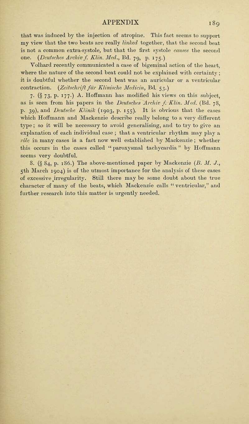 that was induced by the injection of atropine. This fact seems to support my view that the two beats are really linlced together, that the second beat is not a common extra-systole, but that the first systole causes the second one. (DeiifscJies ArcJiiv f. Klin. Med., Bd. 79, p. 175.) Yolhard recently communicated a case of bigeminal action of the heart, where the nature of the second beat could not be explained with certainty ; it is doubtful whether the second beat was an auricular or a ventricular contraction. {Zeitschrift filr KliniscJie Medicin, Bd. 53.) 7- (§ 73) P- 177*) A. Hoffmann has modified his views on this subject, as is seen from his papers in the Deutsches Arcldv f. Klin. Med. (Bd. 78, p. 39), and Deutsclie Klinik (1903, p. 155). It is obvious that the cases which Hoffmann and Mackenzie describe really belong to a very different type; so it will be necessary to avoid generalising, and to try to give an explanation of each individual case ; that a ventricular rhythm may play a role in many cases is a fact now well established by Mackenzie ; whether this occurs in the cases called  paroxysmal tachycardia by Hoffmann seems very doubtful. 8. (§ 84, p. 186.) The above-mentioned paper by Mackenzie {B. M. J., 5th March 1904) is of the utmost importance for the analysis of these cases of excessive .irregularity. Still there may be some doubt about the true character of many of the beats, which Mackenzie calls  ventricular, and further research into this matter is urgently needed.