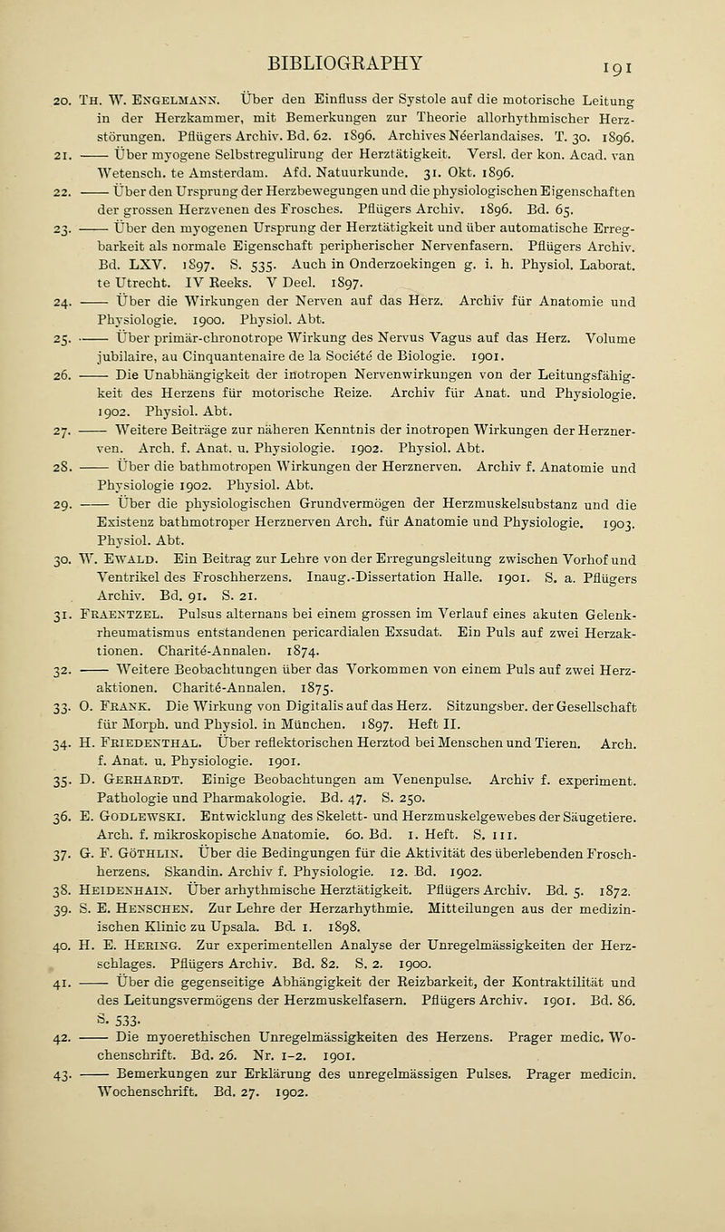 20. Th. W. Engelmann. ijber den Einfluss der Systole auf die motorische Leitung in der Herzkammer, mit Bemerkungen zur Theorie allorhythmischer Herz- storungen. Pfliigers Archiv. Bd. 62. 1896. Archives N^erlandaises. T. 30. 1896. 21. tjber myogene Selbstregulirung der Herztatigkeit. Versl. der kon. Acad, van Wetensch. te Amsterdam. Afd. Natuurkunde. 31. Okt. 1896. 22. Uber den Ursprung der Herzbewegungen und die physiologischen Eigenschaften der grossen Herzvenen des Froscbes. Pfliigers Archiv. 1896. Bd. 65. 23. Uber den mj-ogenen Ursprung der Herztatigkeit und iiber automatische Erreg- barkeit als normale Eigenschaft peripherischer Nervenfasern. Pfliigers Archiv. Bd. LXV. 1S97. S. 535. Auch in Onderzoekingen g. i, h. Physiol. Laborat. te Utrecht. IV Reeks. V Deel. 1897. 24. Uber die Wirkungen der Nerven auf das Herz. Archiv fiir Anatomie und Physiologie. 1900. Physiol. Abt. 25. Uber primar-chronotrope Wirkung des Nervus Vagus auf das Herz. Volume jubilaire, au Cinquantenaire de la Societe de Biologic. 1901. 26. Die Unabhangigkeit der inotropen Nervenwirkungen von der Leitungsfahig- keit des Herzens fiir motorische Eeize. Archiv fiir Anat. und Physiologie. 1902. Physiol. Abt. 27. Weitere Beitrage zur naheren Kenntnis der inotropen Wirkungen der Herzner- ven. Arch. f. Anat. u. Physiologie. 1902. Physiol. Abt. 28. Uber die bathmotropen Wirkungen der Herznerven. Archiv f. Anatomie und Physiologie 1902. Physiol. Abt. 29. Uber die physiologischen Grundvermogen der Herzmuskelsubstanz und die Existenz bathmotroper Herznerven Arch, fiir Anatomie und Physiologie. 1903. Physiol. Abt. 30. W. EwALD. Ein Beitrag zur Lehre von der Erregungsleitung zwischen Vorhof und Ventrikel des Froschherzens. Inaug.-Dissertation Halle. 1901. S. a. Pfliigers Archiv. Bd. 91. S. 21. 31. Feaentzel. Pulsus alternans bei einem grossen im Verlauf eines akuten Gelenk- rheumatismus entstandenen pericardialen Exsudat. Ein Puis auf zwei Herzak- tionen. Charite-Annalen. 1874. 32. Weitere Beobachtungen iiber das Vorkommen von einem Puis auf zwei Herz- aktionen. Charit6-Annalen. 1875. 33. 0. Fkank. Die Wirkung von Digitalis auf das Herz. Sitzungsber. der Gesellschaft fiir Morph. und Physiol, in Miinchen. 1897. Heft II. 34. H. Fkiedenthal. Uber reflektorischen Herztod bei Menschen und Tieren. Arch. f. Anat. u. Physiologie. 1901. 35. D. Geehakdt. Einige Beobachtungen am Venenpulse. Archiv f. experiment. Pathologie und Pharmakologie. Bd. 47. S. 250. 36. E. GODLEWSKI. Entwicklung des Skelett-und Herzmuskelgewebes der Saugetiere. Arch. f. mikroskopische Anatomie. 60. Bd. i. Heft. S. in. 37. G. F. GoTHLiN. tJber die Bedingungen fur die Aktivitat des iiberlebenden Frosch- herzens. Skandin. Archiv f. Physiologie. 12. Bd. 1902. 38. HeidenhaiIs^ Uber arhythmische Herztatigkeit. Pfliigers Archiv. Bd. 5. 1872. 39. S. E. Henschen. Zur Lehre der Herzarhythmie. Mitteilungen aus der medizin- ischen Klinic zu Upsala. Bd. i. 1898. 40. H. E. Hering. Zur experimentellen Analyse der Unregelmassigkeiten der Herz- schlages. Pfliigers Archiv. Bd. 82. S. 2. 1900. 41. Uber die gegenseitige Abhangigkeit der Reizbarkeit, der Kontraktilitat und des Leitungsvermbgens der Herzmuskelfasern. Pfliigers Archiv. 1901. Bd. 86. t5. 533- 42. Die myoerethischen Unregelmassigkeiten des Herzens. Prager medic. Wo- chenschrift. Bd. 26. Nr. 1-2. 1901. 43. Bemerkungen zur Erklarung des unregelmassigen Pulses. Prager medicin. Wochenschrift. Bd. 27. 1902.