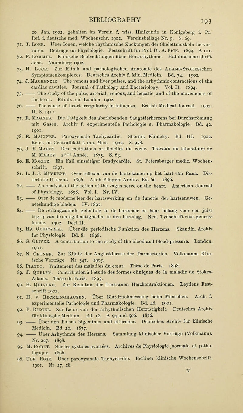 20. Jan. 1902, gehalten icn Verein f. wiss. Heilkunde in Konigsberg i. Pr. Kef. i. deutsche med. Wochenschr. 1902. Vereinsbeilage Nr. 9. S. 69. 71. J. LOEB. liber lonen, welche rhythmische Zuckungen der Skelettmuskeln hervor- rufen. Beitriige zur Physiologie. Festschrift fiir Prof. Dr. A. FiCK. 1899. S. loi. 72. F. LOMMEL. Klinische Beobachtungen iiber Herzarhythmie. Habilitationsschrift Jena. Naumburg 1902. 73. H. Luce. Zur Klinik und pathologischen Anatomie des ADAMS-STOKESschen Syruptomenkomplexes. Deutsches Archiv f. klin. Medicin. Bd. 74. 1902. 74. J. Mackenzie. The venous and liver pulses, and the arhythmic contractions of the cardiac cavities. Journal of Pathology and Bacteriology. Vol. II. 1894. 75. The study of the pulse, arterial, venous, and hepatic, and of the movements of the heart. Edinb. and London, 1902. 76. The cause of heart irregularity in influenza. British Medical Journal. 1902. II. S. 1411. 77. E. Magnus. Die Tatigkeit des uberlebenden Saugetierherzens bei Durchstromung mit Gasen. Archiv f. experimentelle Pathologic u. Pharmakologie. Bd. 42. 1901. 78. E. Maixnee. Paroxysmale Tachycardie. Sbornik Klinicky. Bd. III. 1902. Eefer. im Centralblatt f. inn. Med. 1902. S. 958. 79. J. E. Makey. Des excitations artificielles du coeur. Travaux du laboratoire de M. Maeey. 2i^™« Annee. 1875. S. 63. 80. E. MOEITZ. Ein Fall einseitiger Bradycardie. St. Petersburger medic. Wochen- schrift. 1897, 81. L. J. J. MusKENS. Over reflexen van de hartekamer op het hart van Rana. Dis- sertatie Utrecht. 1896. Auch Pfliigers Archiv. Bd. 66. 1896. 82. Au analysis of the action of the vagus nerve on the heart. American Journal of Physiology. 1898. Vol. I. Nr. IV. 83. Over de moderne leer der hartswerking en de functie der hartzenuvren. Ge- neeskundige bladen. IV. 1897. 84. De verlangzaamde geleiding in de hartspier en haar belang voor een juist begrip van de onregelmatigheden in den hartslag. Ned. Tydschrift voor genees- kunde. 1902. Deel II. 85. Hj. Oehrwall. tJber die periodische Funktion des Herzens. Skandin. Archiv fur Physiologie. Bd. 8. 1898. 86. G. Olivee. a contribution to the study of the blood and blood-pressure. London, 1901. 87. N. Oetnee. Zur Klinik der Angiosklerose der Darmarterien. Volkmanns Klin- ische Vortrage. Nr. 347. 1903. 88. Piatot. Traitement des maladies du coeur. These de Paris. 1898. 89. J. QuELiVI]^. Contribution k I'etude des formes cliniques de la maladie de Stokes- Adams. These de Paris. 1895. 90. H. Quincke. Zur Kenntnis der frustranen Herzkontraktionen. Leydens Fest- schrift 1902. 91. H. V. Recklinghausen. Uber Blutdruckmessung beim Menschen. Arch. f. experimentelle Pathologic und Pharmakologie. Bd. 46. 1901. 92. F. RiEGEL. Zur Lehre von der arhythmischen Herztatigkeit. Deutsches Archiv fiir klinische Medicin. Bd. 18. S. 94 und 506. 1876. 93. tJber den Pulsus bigeminus und alternans. Deutsches Archiv fiir klinische Medicin. Bd. 20. 1877. 94. tJber Arhythmie des Herzens. Sammlung klinischer Vortrage (Volkmann). Nr. 227. 1898. 95. M. RoDET. Sur les systoles avortees. Archives de Physiologie ^normale et patho- logique. 1896. 96. Ule. Rose. tJber paroxysmale Tachycardie. Berliner klinische Wochenschrift. 1901. Nr. 27, 28. N