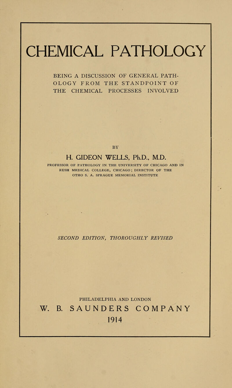 CHEMICAL PATHOLOGY BEING A DISCUSSION OF GENERAL PATH- OLOGY FROM THE STANDPOINT OF THE CHEMICAL PROCESSES INVOLVED BY H. GIDEON WELLS. Ph.D., M.D. PROFESSOR OF PATHOLOGY IN THE UNIVERSITY OF CHICAGO AND IN RUSH MEDICAL COLLEGE, CHICAGO; DIRECTOR OF THE OTHO S. A. SPRAGUE MEMORIAL INSTITUTE SECOND EDITION, THOROUGHLY REVISED PHILADELPHIA AND LONDON W. B. SAUNDERS COMPANY 1914