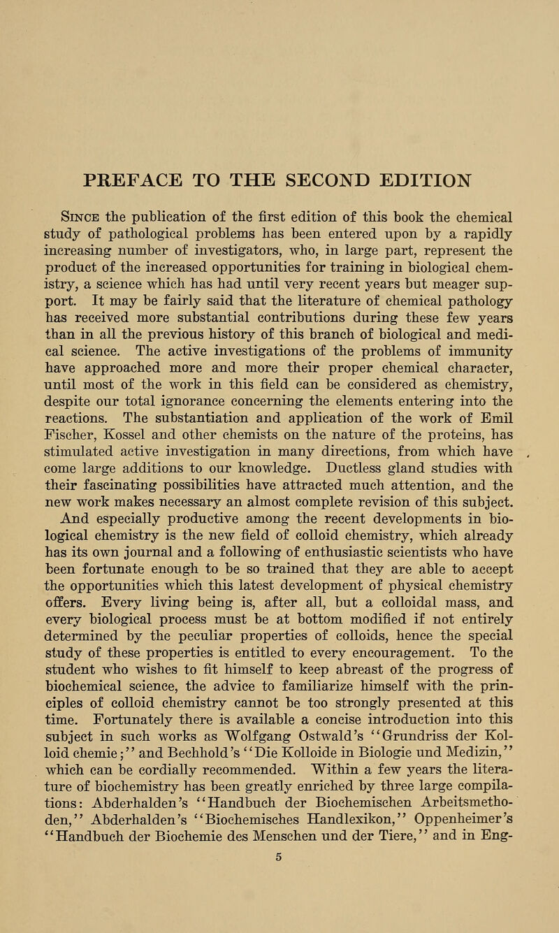 Since the publication of the first edition of this book the chemical study of pathological problems has been entered upon by a rapidly increasing number of investigators, who, in large part, represent the product of the increased opportunities for training in biological chem- istry, a science which has had until very recent years but meager sup- port. It may be fairly said that the literature of chemical pathology has received more substantial contributions during these few years than in all the previous history of this branch of biological and medi- cal science. The active investigations of the problems of immunity have approached more and more their proper chemical character, until most of the work in this field can be considered as chemistry, despite our total ignorance concerning the elements entering into the reactions. The substantiation and application of the work of Emil Fischer, Kossel and other chemists on the nature of the proteins, has stimulated active investigation in many directions, from which have come large additions to our knowledge. Ductless gland studies with their fascinating possibilities have attracted much attention, and the new work makes necessary an almost complete revision of this subject. And especially productive among the recent developments in bio- logical chemistry is the new field of colloid chemistry, which already has its own journal and a following of enthusiastic scientists who have been fortunate enough to be so trained that they are able to accept the opportunities which this latest development of physical chemistry offers. Every living being is, after all, but a colloidal mass, and every biological process must be at bottom modified if not entirely determined by the peculiar properties of colloids, hence the special study of these properties is entitled to every encouragement. To the student who wishes to fit himself to keep abreast of the progress of biochemical science, the advice to familiarize himself with the prin- ciples of colloid chemistry cannot be too strongly presented at this time. Fortunately there is available a concise introduction into this subject in such works as Wolfgang Ostwald's Grundriss der Kol- loid chemie; and Bechhold's Die KoUoide in Biologic und Medizin, which can be cordially recommended. Within a few years the litera- ture of biochemistry has been greatly enriched by three large compila- tions: Abderhalden's Handbuch der Biochemischen Arbeitsmetho- den, Abderhalden's  Biochemisches Handlexikon, Oppenheimer's Handbuch der Biochemie des Menschen und der Tiere, and in Eng-