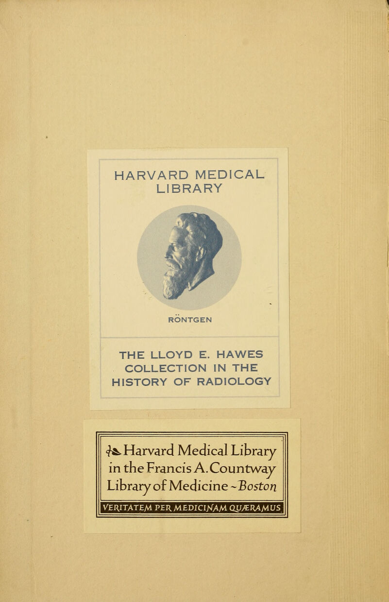 HARVARD MEDICAL LIBRARY n RONTGEN THE LLOYD E. HAWES COLLECTION IN THE HISTORY OF RADIOLOGY <?&^ Harvard Medical Library- in the Francis A. Countway Library of Medicine -Boston VERITATEM PERMEDICIJsTAM QXJ/tlUMUS