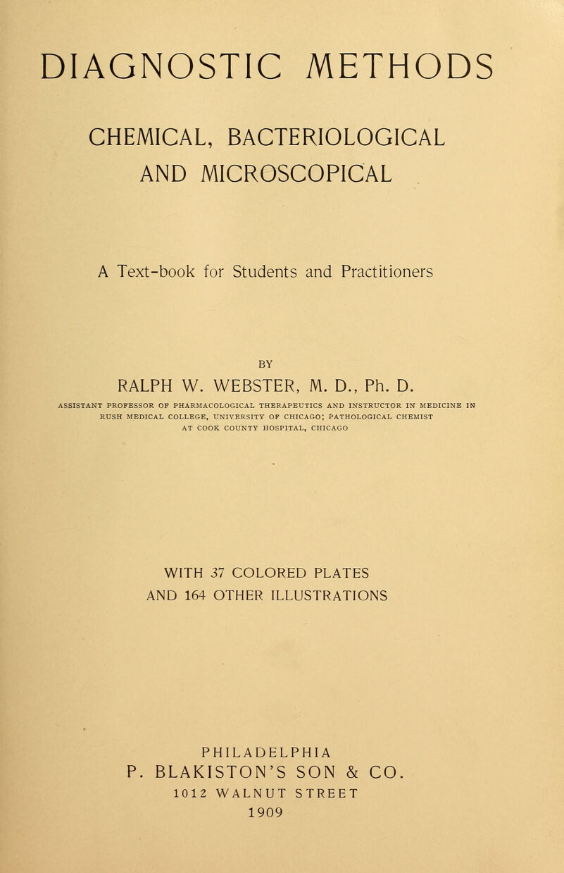 CHEMICAL, BACTERIOLOGICAL AND MICROSCOPICAL A Text-book for Students and Practitioners BY RALPH W. WEBSTER, M. D., Ph. D. ASSISTANT PROFESSOR OP PHARMACOLOGICAL THERAPEUTICS AND INSTRUCTOR IN MEDICINE IN RUSH MEDICAL COLLEGE, UNIVERSITY OF CHICAGO; PATHOLOGICAL CHEMIST AT COOK COUNTY HOSPITAL, CHICAGO WITH 37 COLORED PLATES AND 164 OTHER ILLUSTRATIONS PHILADELPHIA P. BLAKISTON'S SON & CO. 1012 WALNUT STREET 1909