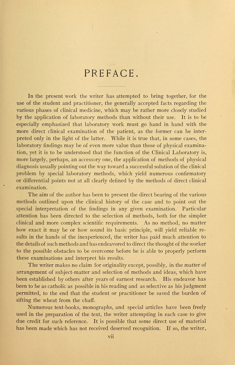 PREFACE. In the present work the writer has attempted to bring together, for the use of the student and practitioner, the generally accepted facts regarding the various phases of clinical medicine, which may be rather more closely studied by the application of laboratory methods than without their use. It is to be especially emphasized that laboratory work must go hand in hand with the more direct clinical examination of the patient, as the former can be inter- preted only in the light of the latter. While it is true that, in some cases, the laboratory findings may be of even more value than those of physical examina- tion, yet it is to be understood that the function of the Clinical Laboratory is, more largely, perhaps, an accessory one, the application of methods of physical diagnosis usually pointing out the way toward a successful solution of the clinical problem by special laboratory methods, which yield numerous confirmatory or differential points not at all clearly defined by the methods of direct clinical examination. The aim of the author has been to present the direct bearing of the various methods outlined upon the clinical history of the case and to point out the special interpretation of the findings in any given examination. Particular attention has been directed to the selection of methods, both for the simpler clinical and more complex scientific requirements. As no method, no matter how exact it may be or how sound its basic principle, will yield reliable re- sults in the hands of the inexperienced, the writer has paid much attention to the details of such methods and has endeavored to direct the thought of the worker to the possible obstacles to be overcome before he is able to properly perform these examinations and interpret his results. The writer makes no claim for originality except, possibly, in the matter of arrangement of subject-matter and selection of methods and ideas, which have been established by others after years of earnest research. His endeavor has been to be as catholic as possible in his reading and as selective as his judgment permitted, to the end that the student or practitioner be saved the burden of sifting the wheat from the chaff. Numerous text-books, monographs, and special articles have been freely used in the preparation of the text, the writer attempting in each case to give due credit for such reference. It is possible that some direct use of material has been made which has not received deserved recognition. If so, the writer,