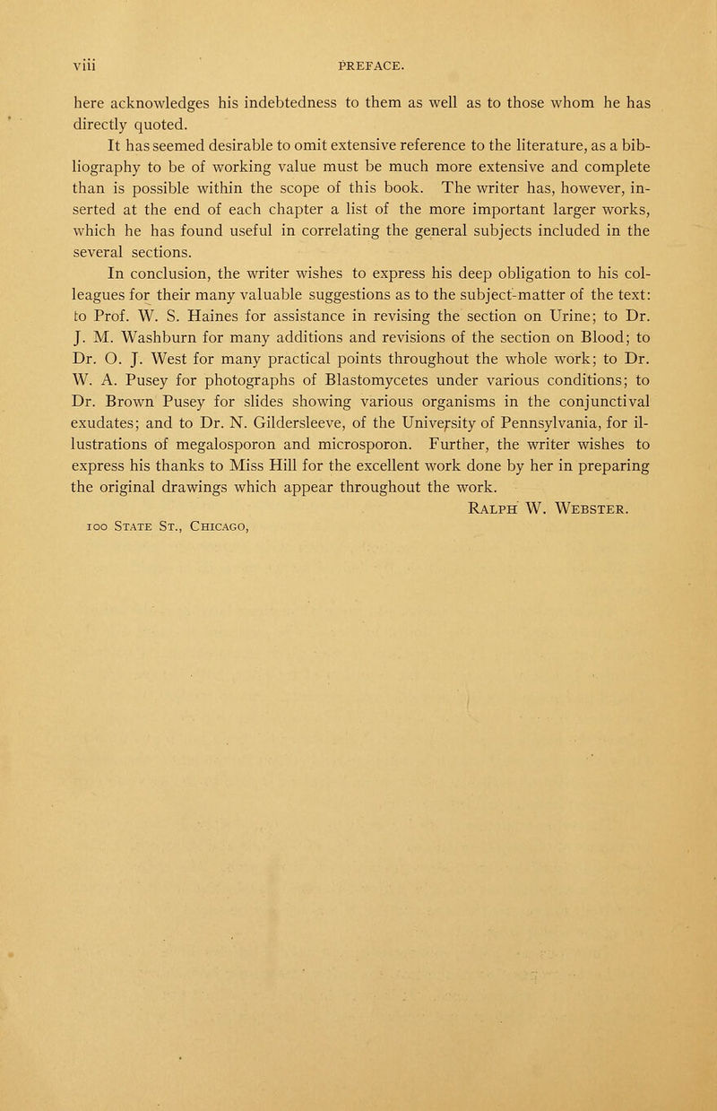 here acknowledges his indebtedness to them as well as to those whom he has directly quoted. It has seemed desirable to omit extensive reference to the literature, as a bib- liography to be of working value must be much more extensive and complete than is possible within the scope of this book. The writer has, however, in- serted at the end of each chapter a list of the more important larger works, which he has found useful in correlating the general subjects included in the several sections. In conclusion, the writer wishes to express his deep obligation to his col- leagues for their many valuable suggestions as to the subject-matter of the text: to Prof. W. S. Haines for assistance in revising the section on Urine; to Dr. J. M. Washburn for many additions and revisions of the section on Blood; to Dr. O. J. West for many practical points throughout the whole work; to Dr. W. A. Pusey for photographs of Blastomycetes under various conditions; to Dr. Brown Pusey for slides showing various organisms in the conjunctival exudates; and to Dr. N. Gildersleeve, of the University of Pennsylvania, for il- lustrations of megalosporon and microsporon. Further, the writer wishes to express his thanks to Miss Hill for the excellent work done by her in preparing the original drawings which appear throughout the work. Ralph W. Webster. loo State St., Chicago,