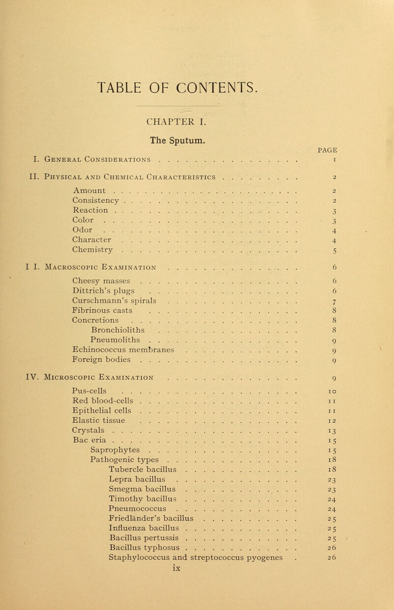 TABLE OF CONTENTS. CHAPTER I. The Sputum. PAGE I. General Considerations i II. Physical and Chemical Characteristics 2 Amount 2 Consistency 2 Reaction 3 Color 3 Odor 4 Character 4 Chemistry 5 I I. Macroscopic Examination 6 Cheesy masses 6 Dittrich's plugs 6 Curschmann's spirals 7 Fibrinous casts i8 Concretions 8 Bronchioliths 8 Pneumoliths 9 Echinococcus membranes 9 Foreign bodies 9 IV. Microscopic Examination 9 Pus-cells . 10 Red blood-cells 11 Epithelial cells 11 Elastic tissue 12 Crystals 13 Bac eria 15 Saprophytes 15 Pathogenic types 18 Tubercle bacillus 18 Lepra bacillus 23 Smegma bacillus 23 Timothy bacillus 24 Pneumococcus 24 Friedlander's bacillus 25 Influenza bacillus . 25 Bacillus pertussis 25 Bacillus typhosus 26 Staphylococcus and streptococcus pyogenes . 26