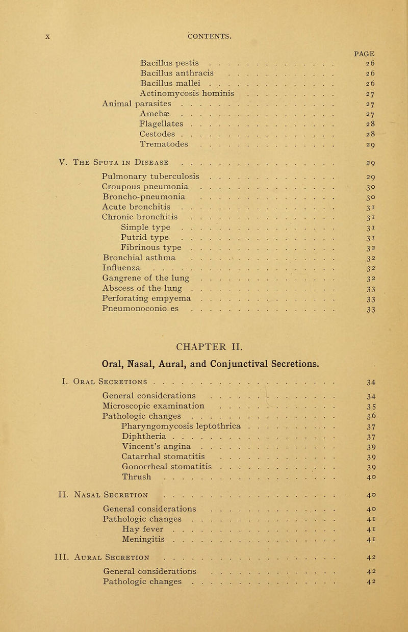 PAGE Bacillus pestis 26 Bacillus anthracis 26 Bacillus mallei 26 Actinomycosis hominis 27 Animal parasites 27 Amebse 27 Flagellates 28 Cestodes 28 Trematod.es 29 V. The Sputa in Disease 29 Pulmonary tuberculosis 29 Croupous pneumonia 30 Broncho-pneumonia 30 Acute bronchitis 31 Chronic bronchitis 31 Simple type 31 Putrid type 31 Fibrinous type 32 Bronchial asthma ^ 32 Influenza 32 Gangrene of the lung 32 Abscess of the lung 33 Perforating empyema S3 Pneumonoconio_es 33 CHAPTER II. Oral, Nasal, Aural, and Conjunctival Secretions. I. Oral Secretions 34 General considerations 1 34 Microscopic examination 3 5 Pathologic changes 36 Pharyngomycosis leptothrica 37 Diphtheria . 37 Vincent's angina 39 Catarrhal stomatitis 39 Gonorrheal stomatitis 39 Thrush 40 II. Nasal Secretion 4° General considerations 40 Pathologic changes 41 Hay fever 41 Meningitis 41 III. Aural Secretion 42 General considerations 42 Pathologic changes 42