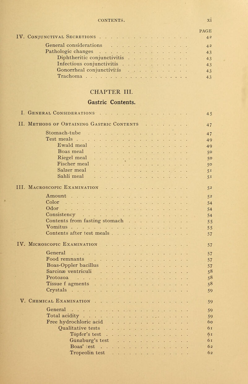 PAGE IV. Conjunctival Secretions 42 General considerations 42 Pathologic changes 43 Diphtheritic conjunctivitis 43 Infectious conjunctivitis 43 Gonorrheal conjunctivitis 43 Trachoma 43 CHAPTER III. Gastric Contents. I. General Considerations 45 II. Methods of Obtaining Gastric Contents 47 Stomach-tube 47 Test meals 49 Ewald meal 49 Boas meal 50 Riegel meal 50 Fischer meal 50 Salzer meal 51 Sahli meal 51 III. Macroscopic Examination 52 Amount 52 Color 54 Odor 54 Consistency 54 Contents from fasting stomach 55 Vomitus 55 Contents after test meals 57 IV. Microscopic Examination 57 General 57 Food remnants 57 Boas-Oppler bacillus 57 Sarcinag ventriculi 58 Protozoa 58 Tissue f agments 58 Crystals 59 V. Chemical Examination 59 General 59 Total acidity 59 Free hydrochloric acid 60 Qualitative tests 61 Topfer's test 61 Giinzburg's test 61 Boas' est 62 Tropeolin test 62