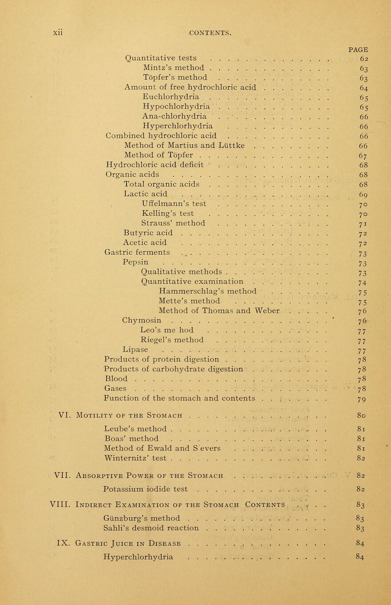 PAGE Quantitative tests 62 Mintz's method 63 Topfer's method 63 Amount of free hydrochloric acid 64 Euchlorhydria . 65 Hypochlorhydria 65 Ana-chlorhydria . 66 Hyperchlorhydria . 66 Combined hydrochloric acid 66 Method of Martius and Luttke ; . . 66 Method of Topfer 67 Hydrochloric acid deficit 68 Organic acids 68 Total organic acids 68 Lactic acid 69 Uffelmann's test 70 Kelling's test 70 Strauss' method . 71 Butyric acid . 72 Acetic acid 72 Gastric ferments ., 73 Pepsin 73 Qualitative methods ............ 73 Quantitative examination . 74 Hammerschlag's method 75 Mette's method 75 Method of Thomas and Weber 76 Chymosin ' 76 Leo's me hod ■ . . . , 77 Riegel's method 77 Lipase 77 Products of protein digestion 78 Products of carbohydrate digestion 78 Blood 78 Gases ■. '78 Function of the stomach and contents ...;..... 79 VI. Motility of the Stomach 80 Leube's method 81 Boas' method 81 Method of Ewald and Severs . 81 ■ '■ Winternitz' test 82 Vn. Absorptive Power OF THE Stomach 82 Potassium iodide test 82 VIII. Indirect Examination of the Stomach Contents ., ? . . 83 Giinzburg's method 83 Sahli's desmoid reaction ........' 83 IX. Gastric Juice in Disease 84 Hyperchlorhydria 84