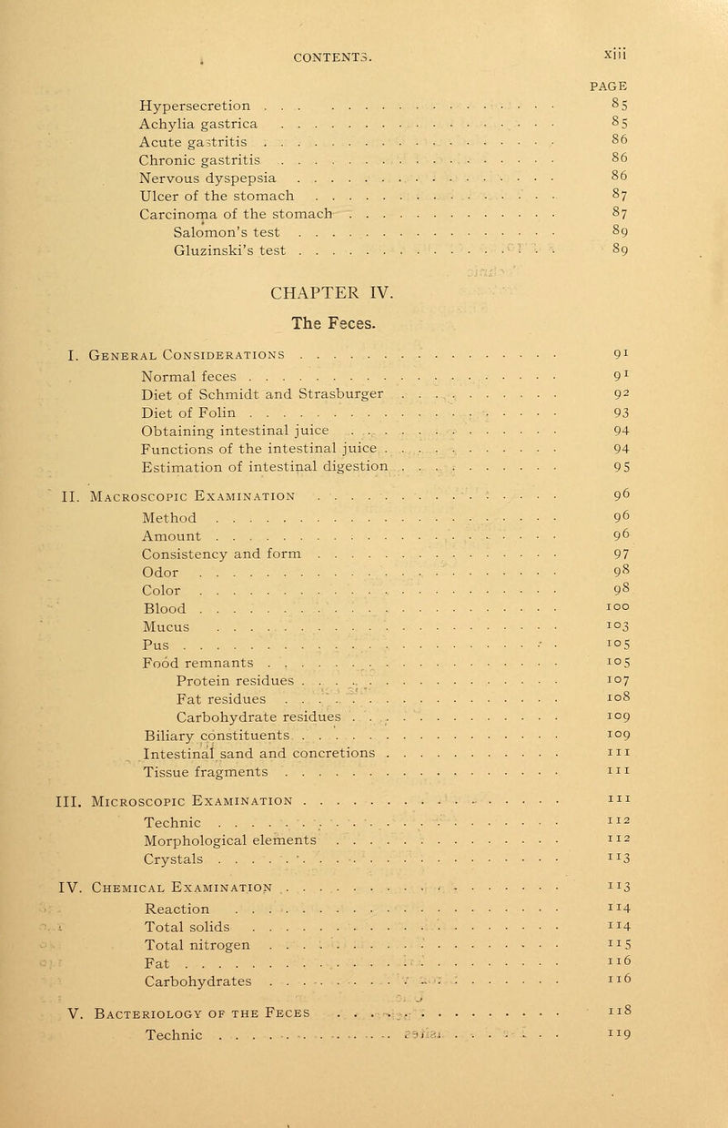 ^ CONTENTS. Xl'l PAGE Hypersecretion ... 85 Achylia gastrica • • ■ ^5 Acute gastritis 86 Chronic gastritis 86 Nervous dyspepsia 86 Ulcer of the stomach . 87 Carcinorna of the stomach 87 Salomon's test 89 Gluzinski's test 89 CHAPTER IV. The Feces. I. General Considerations 9^ Normal feces 9^ Diet of Schmidt and Strasburger 92 Diet of Folin 93 Obtaining intestinal juice 94 Functions of the intestinal juice 94 Estimation of intestinal digestion 9 5 II. Macroscopic Examination .;.... 96 Method 96 Amount : 96 Consistency and form 97 Odor 98 Color 98 Blood 100 Mucus 103 Pus •• • 105 Food remnants 105 Protein residues 107 Fat residues io8 Carbohydrate residues . 109 Biliary constituents 109 Intestinal sand and concretions m Tissue fragments m III. Microscopic Examination m Technic 112 Morphological elements 112 Crystals ■...- 113 IV. Chemical Examination . . . 113 Reaction 1^4 i Total solids • 4 Total nitrogen . 115 Fat • - 6 Carbohydrates ...........;: 116 V. Bacteriology OF the Feces . . .<>;.-,: 118 Technic . . . . . p^ilss ....[... 119