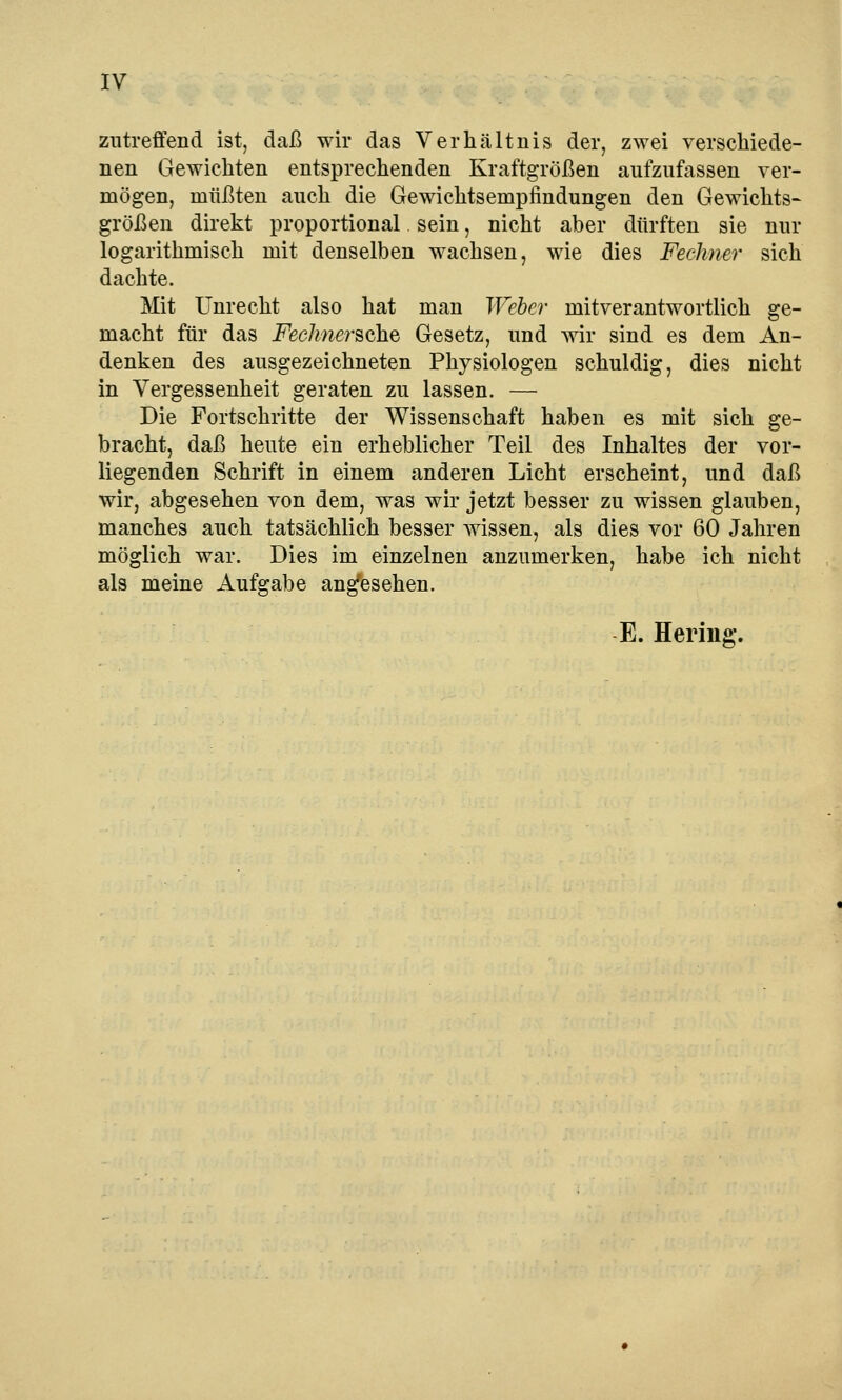 IV zutreffend ist, daß wir das Verhältnis der, zwei verschiede- nen Gewichten entsprechenden Kraftgrößen aufzufassen ver- mögen, müßten auch die Gewichtsempfindungen den Gewichts- größen direkt proportional sein, nicht aber dürften sie nur logarithmisch mit denselben wachsen, wie dies Fechner sich dachte. Mit Unrecht also hat man Weber mitverantwortlich ge- macht für das i^ec/mersche Gesetz, und wir sind es dem An- denken des ausgezeichneten Physiologen schuldig, dies nicht in Vergessenheit geraten zu lassen. — Die Fortschritte der Wissenschaft haben es mit sich ge- bracht, daß heute ein erheblicher Teil des Inhaltes der vor- liegenden Schrift in einem anderen Licht erscheint, und daß wir, abgesehen von dem, was wir jetzt besser zu wissen glauben, manches auch tatsächlich besser wissen, als dies vor 60 Jahren möglich war. Dies im einzelnen anzumerken, habe ich nicht als meine Aufgabe angesehen. E. Hering.