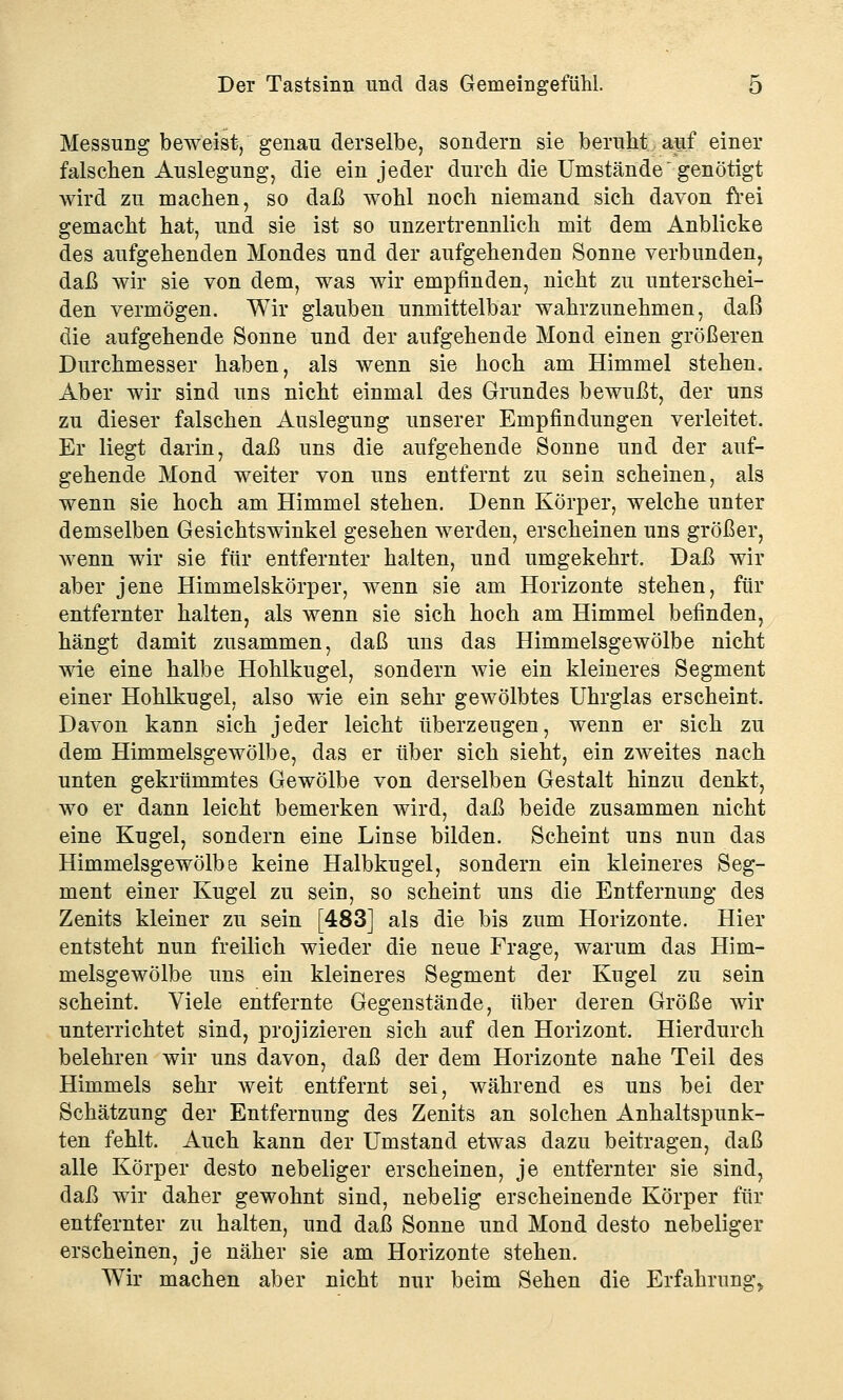 Messung beweist, genau derselbe, sondern sie beruht auf einer falschen Auslegung, die ein jeder durch die Umstände genötigt wird zu machen, so daß wohl noch niemand sich davon frei gemacht hat, und sie ist so unzertrennlich mit dem Anblicke des aufgehenden Mondes und der aufgehenden Sonne verbunden, daß wir sie von dem, was wir empfinden, nicht zu unterschei- den vermögen. Wir glauben unmittelbar wahrzunehmen, daß die aufgehende Sonne und der aufgehende Mond einen größeren Durchmesser haben, als wenn sie hoch am Himmel stehen. Aber wir sind uns nicht einmal des Grundes bewußt, der uns zu dieser falschen Auslegung unserer Empfindungen verleitet. Er liegt darin, daß uns die aufgehende Sonne und der auf- gehende Mond weiter von uns entfernt zu sein scheinen, als wenn sie hoch am Himmel stehen. Denn Körper, welche unter demselben Gesichtswinkel gesehen werden, erscheinen uns größer, wenn wir sie für entfernter halten, und umgekehrt. Daß wir aber jene Himmelskörper, wenn sie am Horizonte stehen, für entfernter halten, als wenn sie sich hoch am Himmel befinden, hängt damit zusammen, daß uns das Himmelsgewölbe nicht wie eine halbe Hohlkugel, sondern wie ein kleineres Segment einer Hohlkugel, also wie ein sehr gewölbtes Uhrglas erscheint. Davon kann sich jeder leicht überzeugen, wenn er sich zu dem Himmelsgewölbe, das er über sich sieht, ein zweites nach unten gekrümmtes Gewölbe von derselben Gestalt hinzu denkt, wo er dann leicht bemerken wird, daß beide zusammen nicht eine Kugel, sondern eine Linse bilden. Scheint uns nun das Himmelsgewölbe keine Halbkugel, sondern ein kleineres Seg- ment einer Kugel zu sein, so scheint uns die Entfernung des Zenits kleiner zu sein [483] als die bis zum Horizonte. Hier entsteht nun freilich wieder die neue Frage, warum das Him- melsgewölbe uns ein kleineres Segment der Kugel zu sein scheint. Viele entfernte Gegenstände, über deren Größe wir unterrichtet sind, projizieren sich auf den Horizont. Hierdurch belehren wir uns davon, daß der dem Horizonte nahe Teil des Himmels sehr weit entfernt sei, während es uns bei der Schätzung der Entfernung des Zenits an solchen Anhaltspunk- ten fehlt. Auch kann der Umstand etwas dazu beitragen, daß alle Körper desto nebeliger erscheinen, je entfernter sie sind, daß wir daher gewohnt sind, nebelig erscheinende Körper für entfernter zu halten, und daß Sonne und Mond desto nebeliger erscheinen, je näher sie am Horizonte stehen. Wir machen aber nicht nur beim Sehen die Erfahrung*