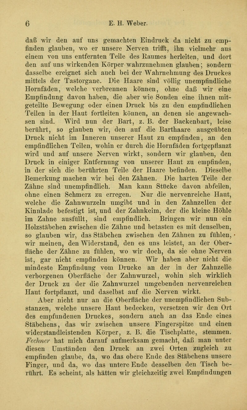 daß wir den auf uns gemachten Eindruck da nicht zu emp- finden glauben, wo er unsere Nerven trifft, ihn vielmehr aus einem von uns entfernten Teile des Raumes herleiten, und dort den auf uns wirkenden Körper wahrzunehmen glauben; sondern dasselbe ereignet sich auch bei der Wahrnehmung des Druckes mittels der Tastorgane. Die Haare sind völlig unempfindliche Hornfäden, welche verbrennen können, ohne daß wir eine Empfindung davon haben, die aber wie Sonden eine ihnen mit- geteilte Bewegung oder einen Druck bis zu den empfindlichen Teilen in der Haut fortleiten können, an denen sie angewach- sen sind. Wird nun der Bart, z. B. der Backenbart, leise berührt, so glauben wir, den auf die Barthaare ausgeübten Druck nicht im Inneren unserer Haut zu empfinden, an den empfindlichen Teilen, wohin er durch die Hornfäden fortgepflanzt wird und auf unsere Nerven wirkt, sondern wir glauben, den Druck in einiger Entfernung von unserer Haut zu empfinden, in der sich die berührten Teile der Haare befinden. Dieselbe Bemerkung machen wir bei den Zähnen. Die harten Teile der Zähne sind unempfindlich. Man kann Stücke davon abfeilen, ohne einen Schmerz zu erregen. Nur die nervenreiche Haut, welche die Zahnwurzeln umgibt und in den Zahnzellen der Kinnlade befestigt ist, und der Zahnkeim, der die kleine Höhle im Zahne ausfüllt, sind empfindlich. Bringen wir nun ein Holzstäbchen zwischen die Zähne und betasten es mit denselben, so glauben wir, das Stäbchen zwischen den Zähnen zu fühlen, wir meinen, den Widerstand, den es uns leistet, an der Ober- fläche der Zähne zu fühlen, wo wir doch, da sie ohne Nerven ist, gar nicht empfinden können. Wir haben aber nicht die mindeste Empfindung vom Drucke an der in der Zahnzelle verborgenen Oberfläche der Zahnwurzel, wohin sich wirklich der Druck zu der die Zahnwurzel umgebenden nervenreichen Haut fortpflanzt, und daselbst auf die Nerven wirkt. Aber nicht nur an die Oberfläche der unempfindlichen Sub- stanzen, welche unsere Haut bedecken, versetzen wir den Ort des empfundenen Druckes, sondern auch an das Ende eines Stäbchens, das wir zwischen unsere Fingerspitze und einen widerstandleistenden Körper, z. B. die Tischplatte, stemmen. Fechner hat mich darauf aufmerksam gemacht, daß man unter diesen Umständen den Druck an zwei Orten zugleich zu empfinden glaube, da, wo das obere Ende des Stäbchens unsere Finger, und da, wo das untere Ende desselben den Tisch be- rührt. Es scheint, als hätten wir gleichzeitig zwei Empfindungen