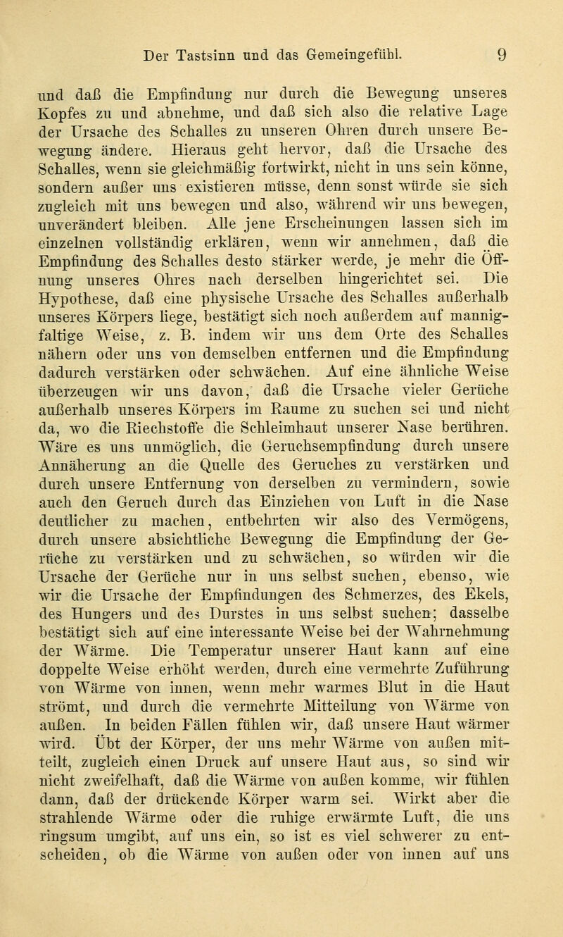 und daß die Empfindung nur durch die Bewegung unseres Kopfes zu und abnehme, und daß sich also die relative Lage der Ursache des Schalles zu unseren Ohren durch unsere Be- wegung ändere. Hieraus geht hervor, daß die Ursache des Schalles, wenn sie gleichmäßig fortwirkt, nicht in uns sein könne, sondern außer uns existieren müsse, denn sonst würde sie sich zugleich mit uns bewegen und also, während wir uns bewegen, unverändert bleiben. Alle jene Erscheinungen lassen sich im einzelnen vollständig erklären, wenn wir annehmen, daß die Empfindung des Schalles desto stärker werde, je mehr die Öff- nung unseres Ohres nach derselben hingerichtet sei. Die Hypothese, daß eine physische Ursache des Schalles außerhalb unseres Körpers liege, bestätigt sich noch außerdem auf mannig- faltige Weise, z. B. indem wir uns dem Orte des Schalles nähern oder uns von demselben entfernen und die Empfindung dadurch verstärken oder schwächen. Auf eine ähnliche Weise überzeugen wir uns davon, daß die Ursache vieler Gerüche außerhalb unseres Körpers im Kaume zu suchen sei und nicht da, wo die Riechstoffe die Schleimhaut unserer Nase berühren. Wäre es uns unmöglich, die Geruchsempfindung durch unsere Annäherung an die Quelle des Geruches zu verstärken und durch unsere Entfernung von derselben zu vermindern, sowie auch den Geruch durch das Einziehen von Luft in die Nase deutlicher zu machen, entbehrten wir also des Vermögens, durch unsere absichtliche Bewegung die Empfindung der Ge- rüche zu verstärken und zu schwächen, so würden wir die Ursache der Gerüche nur in uns selbst suchen, ebenso, wie wir die Ursache der Empfindungen des Schmerzes, des Ekels, des Hungers und des Durstes in uns selbst suchen; dasselbe bestätigt sich auf eine interessante Weise bei der Wahrnehmung der Wärme. Die Temperatur unserer Haut kann auf eine doppelte Weise erhöht werden, durch eine vermehrte Zuführung von Wärme von innen, wenn mehr warmes Blut in die Haut strömt, und durch die vermehrte Mitteilung von Wärme von außen. In beiden Fällen fühlen wir, daß unsere Haut wärmer wird. Übt der Körper, der uns mehr Wärme von außen mit- teilt, zugleich einen Druck auf unsere Haut aus, so sind wir nicht zweifelhaft, daß die Wärme von außen komme, wir fühlen dann, daß der drückende Körper warm sei. Wirkt aber die strahlende Wärme oder die ruhige erwärmte Luft, die uns ringsum umgibt, auf uns ein, so ist es viel schwerer zu ent- scheiden, ob die Wärme von außen oder von innen auf uns