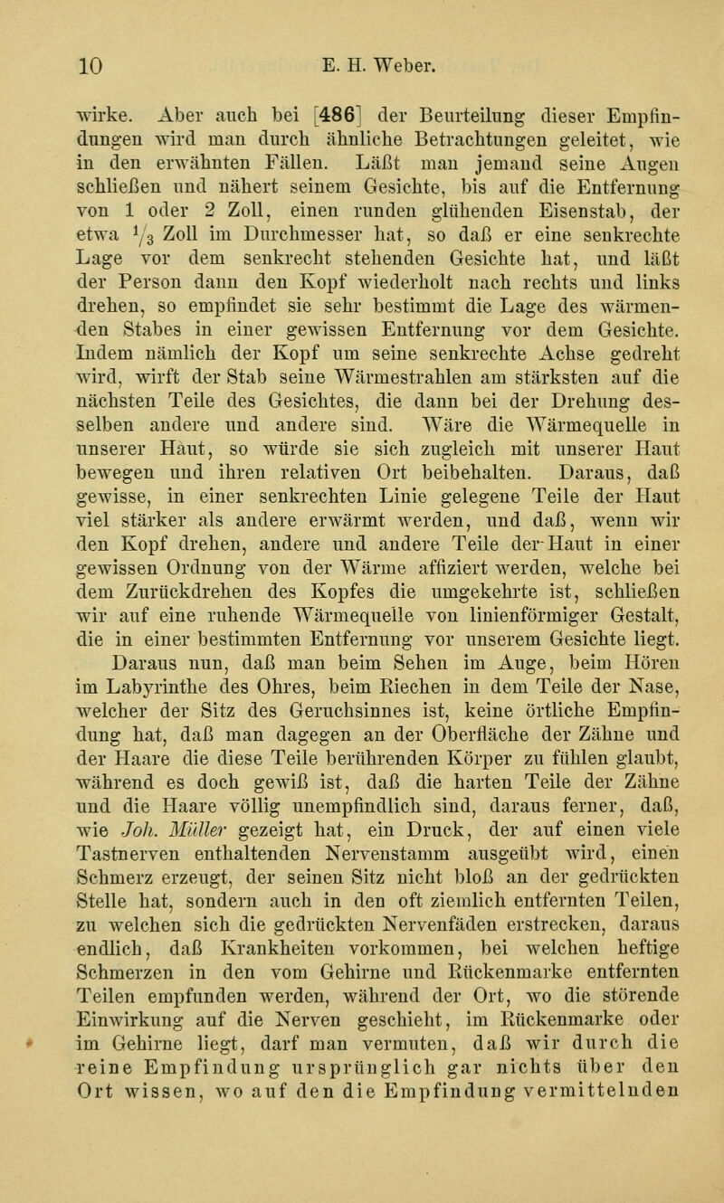 wirke. Aber auch bei [486] der Beurteilung dieser Empfin- dungen wird man durch ähnliche Betrachtungen geleitet, wie in den erwähnten Fällen. Läßt man jemand seine Augen schließen und nähert seinem Gesichte, bis auf die Entfernung von 1 oder 2 Zoll, einen runden glühenden Eisenstab, der etwa y3 Zoll im Durchmesser hat, so daß er eine senkrechte Lage vor dem senkrecht stehenden Gesichte hat, und läßt der Person dann den Kopf wiederholt nach rechts und links drehen, so empfindet sie sehr bestimmt die Lage des wärmen- den Stabes in einer gewissen Entfernung vor dem Gesichte. Indem nämlich der Kopf um seine senkrechte Achse gedreht wird, wirft der Stab seine Wärmestrahlen am stärksten auf die nächsten Teile des Gesichtes, die dann bei der Drehung des- selben andere und andere sind. Wäre die Wärmequelle in unserer Haut, so würde sie sich zugleich mit unserer Haut bewegen und ihren relativen Ort beibehalten. Daraus, daß gewisse, in einer senkrechten Linie gelegene Teile der Haut viel stärker als andere erwärmt werden, und daß, wenn wir den Kopf drehen, andere und andere Teile der Haut in einer gewissen Ordnung von der Wärme afnziert werden, welche bei dem Zurückdrehen des Kopfes die umgekehrte ist, schließen wir auf eine ruhende Wärmequelle von linienförmiger Gestalt, die in einer bestimmten Entfernung vor unserem Gesichte liegt. Daraus nun, daß man beim Sehen im Auge, beim Hören im Labyrinthe des Ohres, beim Riechen in dem Teile der Nase, welcher der Sitz des Geruchsinnes ist, keine örtliche Empfin- dung hat, daß man dagegen an der Oberfläche der Zähne und der Haare die diese Teile berührenden Körper zu fühlen glaubt, während es doch gewiß ist, daß die harten Teile der Zähne und die Haare völlig unempfindlich sind, daraus ferner, daß, wie Joh. Müller gezeigt hat, ein Druck, der auf einen viele Tastnerven enthaltenden Nervenstamm ausgeübt wird, einen Schmerz erzeugt, der seinen Sitz nicht bloß an der gedrückten Stelle hat, sondern auch in den oft ziemlich entfernten Teilen, zu welchen sich die gedrückten Nervenfäden erstrecken, daraus endlich, daß Krankheiten vorkommen, bei welchen heftige Schmerzen in den vom Gehirne und Rückenmarke entfernten Teilen empfunden werden, während der Ort, wo die störende Einwirkung auf die Nerven geschieht, im Rückenmarke oder im Gehirne liegt, darf man vermuten, daß wir durch die reine Empfindung ursprünglich gar nichts über den Ort wissen, wo auf den die Empfindung vermittelnden