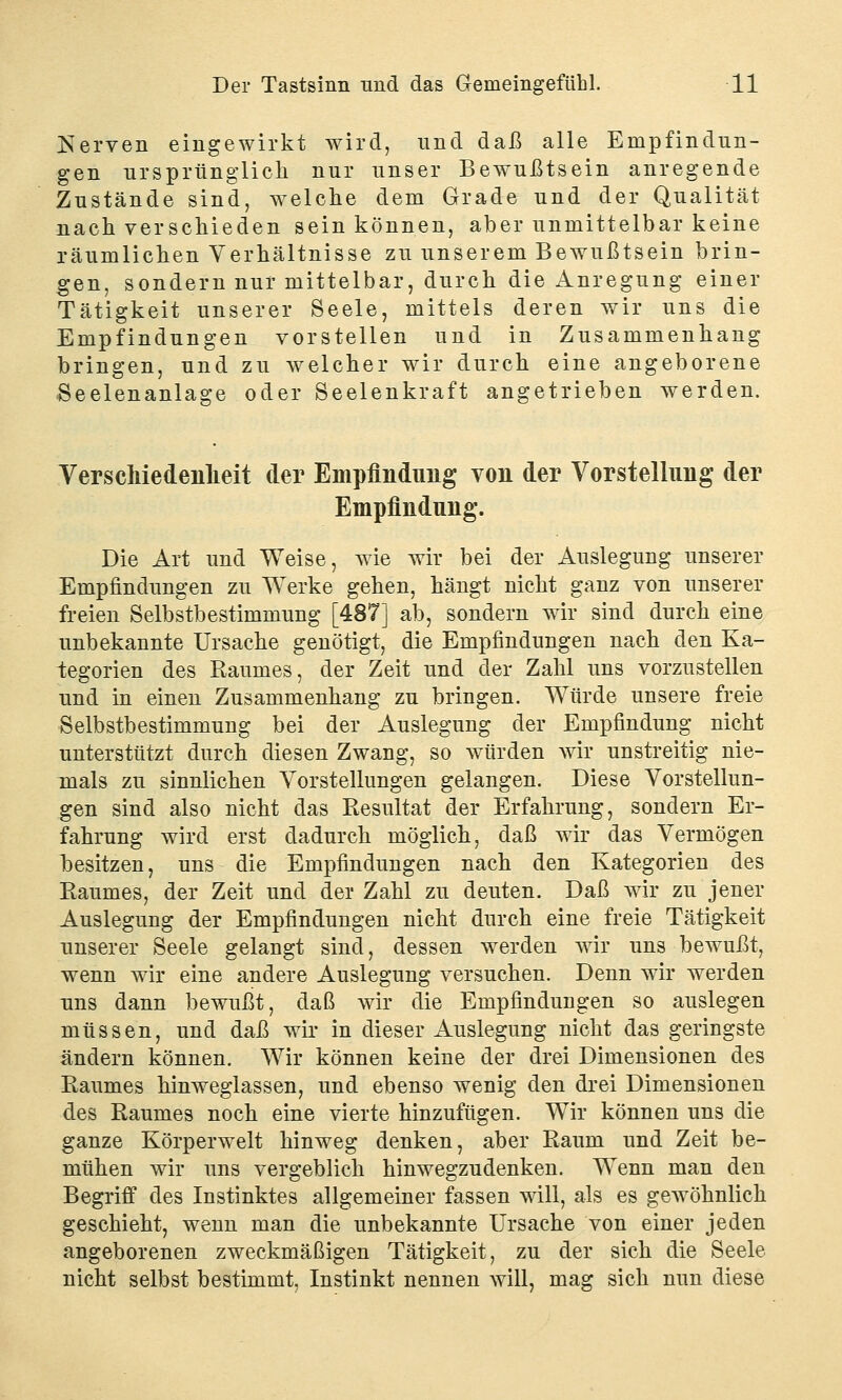 Nerven eingewirkt wird, und daß alle Empfindun- gen ursprünglich nur unser Bewußtsein anregende Zustände sind, welche dem Grade und der Qualität nach verschieden sein können, aber unmittelbar keine räumlichen Verhältnisse zu unserem Bewußtsein brin- gen, sondern nur mittelbar, durch die Anregung einer Tätigkeit unserer Seele, mittels deren wir uns die Empfindungen vorstellen und in Zusammenhang bringen, und zu welcher wir durch eine angeborene Seelenanlage oder Seelenkraft angetrieben werden. Verschiedenheit der Empfindung von der Vorstellung der Empfindung. Die Art und Weise, wie wir bei der Auslegung unserer Empfindungen zu Werke gehen, hängt nicht ganz von unserer freien Selbstbestimmung [487] ab, sondern wir sind durch eine unbekannte Ursache genötigt, die Empfindungen nach den Ka- tegorien des Raumes, der Zeit und der Zahl uns vorzustellen und in einen Zusammenhang zu bringen. Würde unsere freie Selbstbestimmung bei der Auslegung der Empfindung nicht unterstützt durch diesen Zwang, so würden wir unstreitig nie- mals zu sinnlichen Vorstellungen gelangen. Diese Vorstellun- gen sind also nicht das Resultat der Erfahrung, sondern Er- fahrung wird erst dadurch möglich, daß wir das Vermögen besitzen, uns die Empfindungen nach den Kategorien des Raumes, der Zeit und der Zahl zu deuten. Daß wir zu jener Auslegung der Empfindungen nicht durch eine freie Tätigkeit unserer Seele gelangt sind, dessen werden wir uns bewußt, wenn wir eine andere Auslegung versuchen. Denn wir werden uns dann bewußt, daß wir die Empfindungen so auslegen müssen, und daß wir in dieser Auslegung nicht das geringste ändern können. Wir können keine der drei Dimensionen des Raumes hinweglassen, und ebenso wenig den drei Dimensionen des Raumes noch eine vierte hinzufügen. Wir können uns die ganze Körperwelt hinweg denken, aber Raum und Zeit be- mühen wir uns vergeblich hinwegzudenken. Wenn man den Begriff des Instinktes allgemeiner fassen will, als es gewöhnlich geschieht, wenn man die unbekannte Ursache von einer jeden angeborenen zweckmäßigen Tätigkeit, zu der sich die Seele nicht selbst bestimmt, Instinkt nennen will, mag sich nun diese