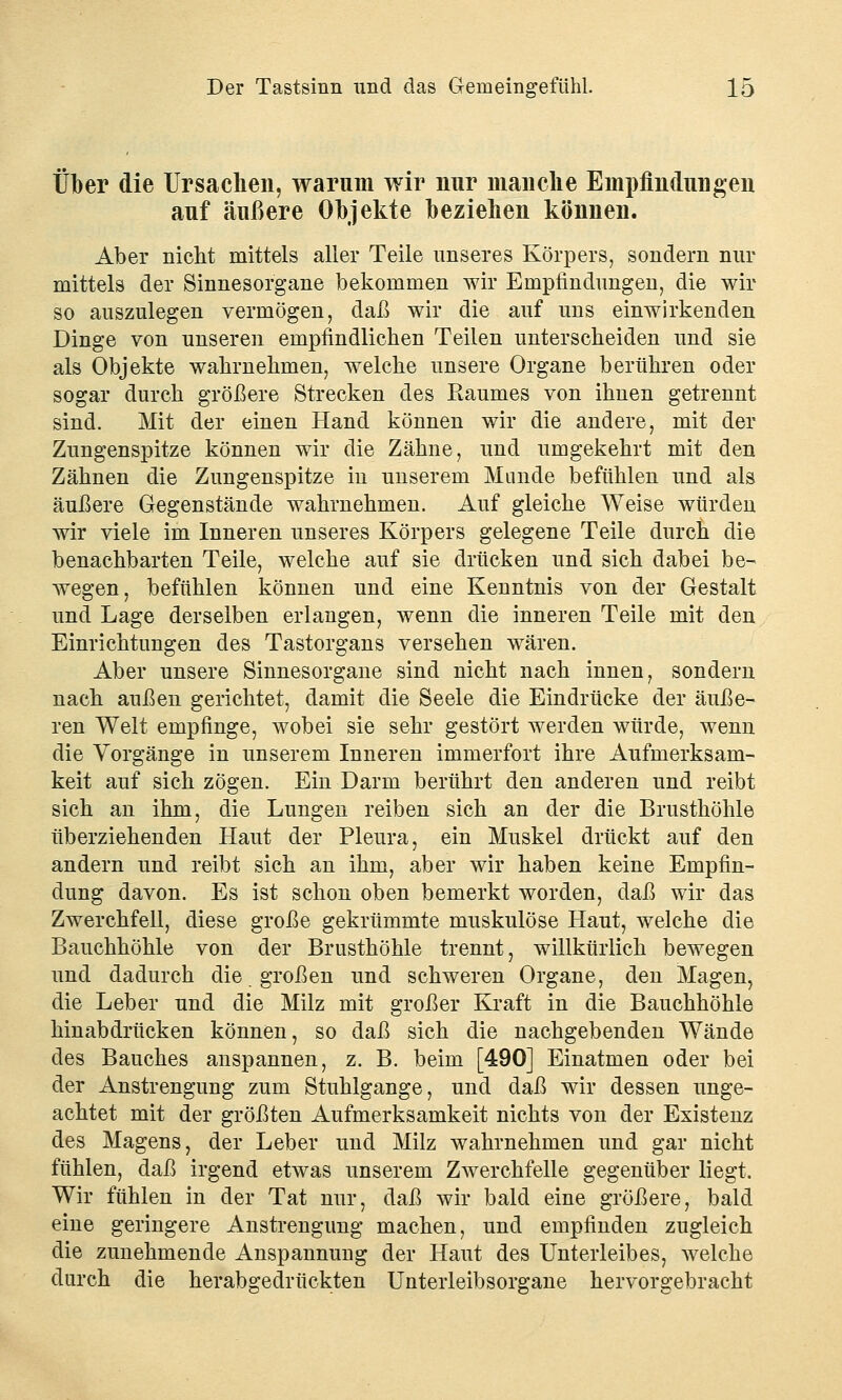 Über die Ursachen, warum wir nur manche Empfindungen auf äußere Objekte beziehen können. Aber nicht mittels aller Teile unseres Körpers, sondern nur mittels der Sinnesorgane bekommen wir Empfindungen, die wir so auszulegen vermögen, daß wir die auf uns einwirkenden Dinge von unseren empfindlichen Teilen unterscheiden und sie als Objekte wahrnehmen, welche unsere Organe berühren oder sogar durch größere Strecken des Raumes von ihnen getrennt sind. Mit der einen Hand können wir die andere, mit der Zungenspitze können wir die Zähne, und umgekehrt mit den Zähnen die Zungenspitze in unserem Munde befühlen und als äußere Gegenstände wahrnehmen. Auf gleiche Weise würden wir viele im Inneren unseres Körpers gelegene Teile durch die benachbarten Teile, welche auf sie drücken und sich dabei be- wegen, befühlen können und eine Kenntnis von der Gestalt und Lage derselben erlangen, wenn die inneren Teile mit den Einrichtungen des Tastorgans versehen wären. Aber unsere Sinnesorgane sind nicht nach innen, sondern nach außen gerichtet, damit die Seele die Eindrücke der äuße- ren Welt empfinge, wobei sie sehr gestört werden würde, wenn die Vorgänge in unserem Inneren immerfort ihre Aufmerksam- keit auf sich zögen. Ein Darm berührt den anderen und reibt sich an ihm, die Lungen reiben sich an der die Brusthöhle überziehenden Haut der Pleura, ein Muskel drückt auf den andern und reibt sich an ihm, aber wir haben keine Empfin- dung davon. Es ist schon oben bemerkt worden, daß wir das Zwerchfell, diese große gekrümmte muskulöse Haut, welche die Bauchhöhle von der Brusthöhle trennt, willkürlich bewegen und dadurch die großen und schweren Organe, den Magen, die Leber und die Milz mit großer Kraft in die Bauchhöhle hinabdrücken können, so daß sich die nachgebenden Wände des Bauches anspannen, z. B. beim [490] Einatmen oder bei der Anstrengung zum Stuhlgange, und daß wir dessen unge- achtet mit der größten Aufmerksamkeit nichts von der Existenz des Magens, der Leber und Milz wahrnehmen und gar nicht fühlen, daß irgend etwas unserem Zwerchfelle gegenüber liegt. Wir fühlen in der Tat nur, daß wir bald eine größere, bald eine geringere Anstrengung machen, und empfinden zugleich die zunehmende Anspannung der Haut des Unterleibes, welche durch die herabgedrückten Unterleibsorgane hervorgebracht