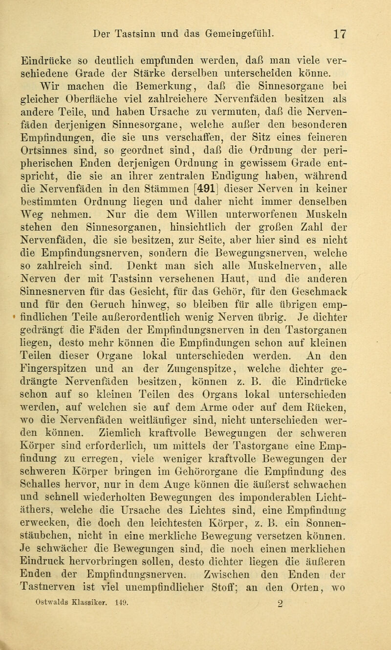 Eindrücke so deutlich empfunden werden, daß man viele ver- schiedene Grade der Stärke derselben unterscheiden könne. Wir machen die Bemerkung, daß die Sinnesorgane bei gleicher Oberfläche viel zahlreichere Nervenfäden besitzen als andere Teile, und haben Ursache zu vermuten, daß die Nerven- fäden derjenigen Sinnesorgane, welche außer den besonderen Empfindungen, die sie uns verschaffen, der Sitz eines feineren Ortsinnes sind, so geordnet sind, daß die Ordnung der peri- pherischen Enden derjenigen OrdDung in gewissem Grade ent- spricht, die sie an ihrer zentralen Endigung haben, während die Nervenfäden in den Stämmen [491] dieser Nerven in keiner bestimmten Ordnung liegen und daher nicht immer denselben Weg nehmen. Nur die dem Willen unterworfenen Muskeln stehen den Sinnesorganen, hinsichtlich der großen Zahl der Nervenfäden, die sie besitzen, zur Seite, aber hier sind es nicht die Empfindungsnerven, sondern die Bewegungsnerven, welche so zahlreich sind. Denkt man sich alle Muskelnerven, alle Nerven der mit Tastsinn versehenen Haut, und die anderen Sinnesnerven für das Gesicht, für das Gehör, für den Geschmack und für den Geruch hinweg, so bleiben für alle übrigen emp- findlichen Teile außerordentlich wenig Nerven übrig. Je dichter gedrängt die Fäden der Empfindungsnerven in den Tastorganen liegen, desto mehr können die Empfindungen schon auf kleinen Teilen dieser Organe lokal unterschieden werden. An den Fingerspitzen und an der Zungenspitze, welche dichter ge- drängte Nervenfäden besitzen, können z. B. die Eindrücke schon auf so kleinen Teilen des Organs lokal unterschieden werden, auf welchen sie auf dem Arme oder auf dem Rücken, wo die Nervenfäden weitläufiger sind, nicht unterschieden wer- den können. Ziemlich kraftvolle Bewegungen der schweren Körper sind erforderlich, um mittels der Tastorgane eine Emp- findung zu erregen, viele weniger kraftvolle Bewegungen der schweren Körper bringen im Gehörorgane die Empfindung des Schalles hervor, nur in dem Auge können die äußerst schwachen und schnell wiederholten Bewegungen des imponderablen Licht- äthers, welche die Ursache des Lichtes sind, eine Empfindung erwecken, die doch den leichtesten Körper, z. B. ein Sonnen- stäubchen, nicht in eine merkliche Bewegung versetzen können. Je schwächer die Bewegungen sind, die noch einen merklichen Eindruck hervorbringen sollen, desto dichter liegen die äußeren Enden der Empfindungsnerven. Zwischen den Enden der Tastnerven ist viel unempfindlicher Stoff; an den Orten, wo Ostwalds Klassiker. 149. 2