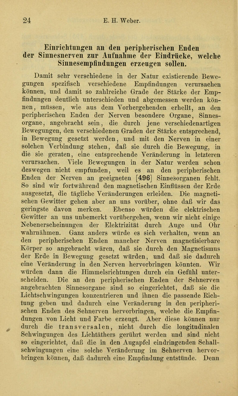 Einrichtungen an den peripherischen Enden der Sinnesnerven zur Aufnahme der Eindrücke, welche Sinnesempfindungen erzeugen sollen. Damit sehr verschiedene in der Natur existierende Bewe- gungen spezifisch verschiedene Empfindungen verursachen können, und damit so zahlreiche Grade der Stärke der Emp- findungen deutlich unterschieden und abgemessen werden kön- nen, müssen, wie aus dem Vorhergehenden erhellt, an den peripherischen Enden der Nerven besondere Organe, Sinnes- organe, angebracht sein, die durch jene verschiedenartigen Bewegungen, den verschiedenen Graden der Stärke entsprechend, in Bewegung gesetzt werden, und mit den Nerven in einer solchen Verbindung stehen, daß sie durch die Bewegung, in die sie geraten, eine entsprechende Veränderung in letzteren verursachen. Viele Bewegungen in der Natur werden schon deswegen nicht empfunden, weil es an den peripherischen Enden der Nerven an geeigneten [496] Sinnesorganen fehlt. So sind wir fortwährend den magnetischen Einflüssen der Erde ausgesetzt, die tägliche Veränderungen erleiden. Die magneti- schen Gewitter gehen aber an uns vorüber, ohne daß wir das geringste davon merken. Ebenso würden die elektrischen Gewitter an uns unbemerkt vorübergehen, wenn wir nicht einige Nebenerscheinungen der Elektrizität durch Auge und Ohr wahrnähmen. Ganz anders würde es sich verhalten, wenn an den peripherischen Enden mancher Nerven magnetisierbare Körper so angebracht wären, daß sie durch den Magnetismus der Erde in Bewegung gesetzt würden, und daß sie dadurch eine Veränderung in den Nerven hervorbringen könnten. Wir würden dann die Himmelsrichtungen durch ein Gefühl unter- scheiden. Die an den peripherischen Enden der Sehnerven angebrachten Sinnesorgane sind so eingerichtet, daß sie die Lichtschwingungen konzentrieren und ihnen die passende Rich- tung geben und dadurch eine Veränderung in den peripheri- schen Enden des Sehnerven hervorbringen, welche die Empfin- dungen von Licht und Farbe erzeugt. Aber diese können nur durch die transversalen, nicht durch die longitudinalen Schwingungen des Lichtäthers gerührt werden und sind nicht so eingerichtet, daß die in den Augapfel eindringenden Schall- schwingungen eine solche Veränderung im Sehnerven hervor- bringen können, daß dadurch eine Empfindung entstünde. Denn