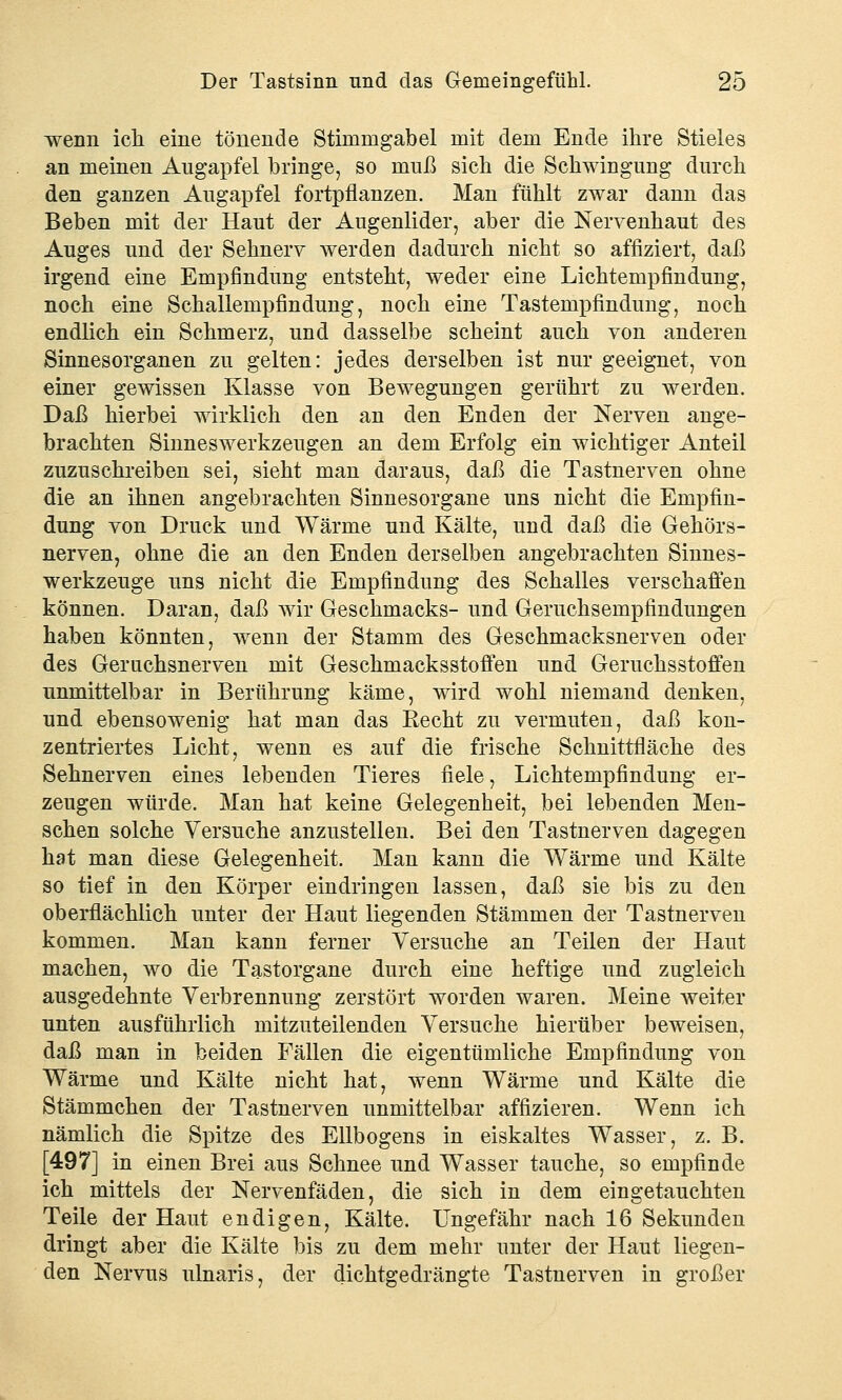 wenn ich eine tönende Stimmgabel mit dem Ende ihre Stieles an meinen Augapfel bringe, so muß sich die Schwingung durch den ganzen Augapfel fortpflanzen. Man fühlt zwar dann das Beben mit der Haut der Augenlider, aber die Nervenhaut des Auges und der Sehnerv werden dadurch nicht so affiziert, daß irgend eine Empfindung entsteht, weder eine Lichtempfindung, noch eine Schallempfindung, noch eine Tastempfindung, noch endlich ein Schmerz, und dasselbe scheint auch von anderen Sinnesorganen zu gelten: jedes derselben ist nur geeignet, von einer gewissen Klasse von Bewegungen gerührt zu werden. Daß hierbei wirklich den an den Enden der Nerven ange- brachten Sinneswerkzeugen an dem Erfolg ein wichtiger Anteil zuzuschreiben sei, sieht man daraus, daß die Tastnerven ohne die an ihnen angebrachten Sinnesorgane uns nicht die Empfin- dung von Druck und Wärme und Kälte, und daß die Gehörs- nerven, ohne die an den Enden derselben angebrachten Sinnes- werkzeuge uns nicht die Empfindung des Schalles verschaffen können. Daran, daß wir Geschmacks- und Geruchsempfindungen haben könnten, wenn der Stamm des Geschmacksnerven oder des Geruchsnerven mit Geschmacksstoffen und Geruchsstoffen unmittelbar in Berührung käme, wird wohl niemand denken, und ebensowenig hat man das Recht zu vermuten, daß kon- zentriertes Licht, wenn es auf die frische Schnittfläche des Sehnerven eines lebenden Tieres fiele, Lichtempfindung er- zeugen würde. Man hat keine Gelegenheit, bei lebenden Men- schen solche Versuche anzustellen. Bei den Tastnerven dagegen hat man diese Gelegenheit. Man kann die Wärme und Kälte so tief in den Körper eindringen lassen, daß sie bis zu den oberflächlich unter der Haut liegenden Stämmen der Tastnerven kommen. Man kann ferner Versuche an Teilen der Haut machen, wo die Tastorgane durch eine heftige und zugleich ausgedehnte Verbrennung zerstört worden waren. Meine weiter unten ausführlich mitzuteilenden Versuche hierüber beweisen, daß man in beiden Fällen die eigentümliche Empfindung von Wärme und Kälte nicht hat, wenn Wärme und Kälte die Stämmchen der Tastnerven unmittelbar affizieren. Wenn ich nämlich die Spitze des Ellbogens in eiskaltes Wasser, z. B. [497] in einen Brei aus Schnee und Wasser tauche, so empfinde ich mittels der Nervenfäden, die sich in dem eingetauchten Teile der Haut endigen, Kälte. Ungefähr nach 16 Sekunden dringt aber die Kälte bis zu dem mehr unter der Haut liegen- den Nervus ulnaris, der dichtgedrängte Tastnerven in großer