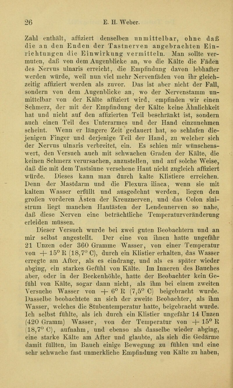 Zahl enthält, affiziert denselben unmittelbar, ohne daß die an den Enden der Tastnerven angebrachten Ein- richtungen die Einwirkung vermitteln. Man sollte ver- muten, daß von dem Augenblicke an, wo die Kälte die Fäden des Nervus ulnaris erreicht, die Empfindung davon lebhafter werden würde, weil nun viel mehr Nerventaden von ihr gleich- zeitig affiziert werden als zuvor. Das ist aber nicht der Fall, sondern von dem Augenblicke an, wo der Nervenstamm un- mittelbar von der Kälte affiziert wird, empfinden wir einen Schmerz, der mit der Empfindimg der Kälte keine Ähnlichkeit hat und nicht auf den affizierten Teil beschränkt ist, sondern auch einen Teil des Unterarmes und der Hand einzunehmen scheint. Wenn er längere Zeit gedauert hat, so schlafen die- jenigen Finger und derjenige Teil der Hand, zu welcher sich der Nervus ulnaris verbreitet, ein. Es schien mir wünschens- wert, den Versuch auch mit schwachen Graden der Kälte, die keinen Schmerz verursachen, anzustellen, und auf solche Weise, daß die mit dem Tastsinne versehene Haut nicht zugleich affiziert würde. Dieses kann man durch kalte Klistiere erreichen. Denn der Mastdarm und die Flexura iliaca, wenn sie mit kaltem Wasser erfüllt und ausgedehnt werden, liegen den großen vorderen Ästen der Kreuznerven, und das Colon sini- strum liegt manchen Hautästen der Lendennerven so nahe, daß diese Nerven eine beträchtliche Temperaturveränderung erleiden müssen. Dieser Versuch wurde bei zwei guten Beobachtern und an mir selbst angestellt. Der eine von ihnen hatte ungefähr 21 Unzen oder 360 Gramme Wasser, von einer Temperatur von -\- 15° R (18,7° C), durch ein Klistier erhalten, das WTasser erregte am After, als es eindrang, und als es später wieder abging, ein starkes Gefühl von Kälte. Im Inneren des Bauches aber, oder in der Beckenhöhle, hatte der Beobachter kein Ge- fühl von Kälte, sogar dann nicht, als ihm bei einem zweiten Versuche Wasser von -f- 6° R (7,5° C) beigebracht wurde. Dasselbe beobachtete an sich der zweite Beobachter, als ihm Wasser, welches die Stubentemperatur hatte, beigebracht wurde. Ich selbst fühlte, als ich durch ein Klistier ungefähr 14 Unzen (420 Gramm) Wasser, von der Temperatur von -f- 15° R (18,7° C), aufnahm, und ebenso als dasselbe wieder abging, eine starke Kälte am After und glaubte, als sich die Gedärme damit füllten, im Bauch einige Bewegung zu fühlen und eine sehr schwache fast unmerkliche Empfindung von Kälte zu haben,