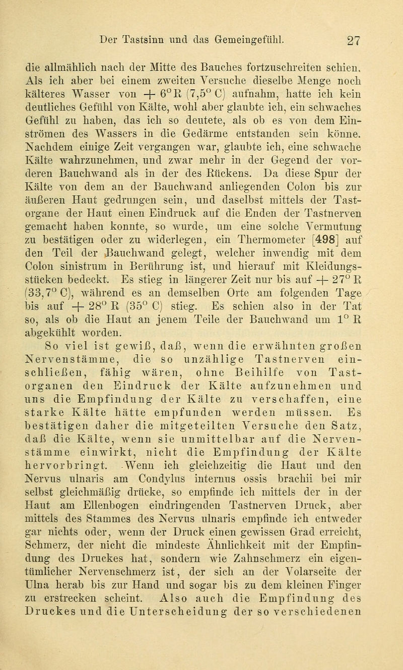 die allmählich nach der Mitte des Bauches fortzuschreiten schien. Als ich aber bei einem zweiten Versuche dieselbe Menge noch kälteres Wasser von -f- 6°R (7,5° C) aufnahm, hatte ich kein deutliches Gefühl von Kälte, wohl aber glaubte ich, ein schwaches Gefühl zu haben, das ich so deutete, als ob es von dem Ein- strömen des Wassers in die Gedärme entstanden sein könne. Nachdem einige Zeit vergangen war, glaubte ich, eine schwache Kälte wahrzunehmen, und zwar mehr in der Gegend der vor- deren Bauchwand als in der des Rückens. Da diese Spur der Kälte von dem an der Bauchwand anliegenden Colon bis zur äußeren Haut gedrungen sein, und daselbst mittels der Tast- organe der Haut einen Eindruck auf die Enden der Tastnerven gemacht haben konnte, so wurde, um eine solche Vermutung zu bestätigen oder zu widerlegen, ein Thermometer [498] auf den Teil der Bauchwand gelegt, welcher inwendig mit dem Colon sinistrum in Berührung ist, und hierauf mit Kleidungs- stücken bedeckt. Es stieg in längerer Zeit nur bis auf -f- 27° R (33,7° C), während es an demselben Orte am folgenden Tage bis auf -f- 28° R (35° C) stieg. Es schien also in der Tat so, als ob die Haut an jenem Teile der Bauchwand um 1° R abgekühlt worden. So viel ist gewiß, daß, wenn die erwähnten großen Nervenstämme, die so unzählige Tastnerven ein- schließen, fähig wären, ohne Beihilfe von Tast- organen den Eindruck der Kälte aufzunehmen und uns die Empfindung der Kälte zu verschaffen, eine starke Kälte hätte empfunden werden müssen. Es bestätigen daher die mitgeteilten Versuche den Satz, daß die Kälte, wenn sie unmittelbar auf die Nerven- stämme einwirkt, nicht die Empfindung der Kälte hervorbringt. Wenn ich gleichzeitig die Haut und den Nervus ulnaris am Condylus internus ossis brachii bei mir selbst gleichmäßig drücke, so empfinde ich mittels der in der Haut am Ellenbogen eindringenden Tastnerven Druck, aber mittels des Stammes des Nervus ulnaris empfinde ich entweder gar nichts oder, wenn der Druck einen gewissen Grad erreicht, Schmerz, der nicht die mindeste Ähnlichkeit mit der Empfin- dung des Druckes hat, sondern wie Zahnschmerz ein eigen- tümlicher Nervenschmerz ist, der sich an der Volarseite der Ulna herab bis zur Hand und sogar bis zu dem kleinen Finger zu erstrecken scheint. Also auch die Empfindung des Druckes und die Unterscheidung der so verschiedenen