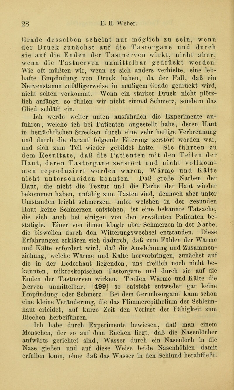 Grade desselben scheint nur möglieh zu sein, wenn der Druck zunächst auf die Tastorgane und durch sie auf die Enden der Tastnerven wirkt, nicht aber, wenn die Tastnerven unmittelbar gedrückt werden. Wie oft müßten wir, wenn es sich anders verhielte, eine leb- hafte Empfindung von Druck haben, da der Fall, daß ein Nervenstaniin zufälligerweise in mäßigem Grade gedrückt wird, nicht selten vorkommt. Wenn ein starker Druck nicht plötz- lich anfängt, so fühlen wir nicht einmal Schmerz, sondern das Glied schläft ein. Ich werde weiter unten ausführlich die Experimente an- führen, welche ich bei Patienten angestellt habe, deren Haut in beträchtlichen Strecken durch eine sehr heftige Verbrennung und durch die darauf folgende Eiterung zerstört worden war, und sich zum Teil wieder gebildet hatte. Sie führten zu dem Kesultate, daß die Patienten mit den Teilen der Haut, deren Tastorgane zerstört und nicht vollkom- men reproduziert worden waren, Wärme und Kälte nicht unterscheiden konnten. Daß große Narben der Haut, die nicht die Textur und die Farbe der Haut wieder bekommen haben, unfähig zum Tasten sind, dennoch aber unter Umständen leicht schmerzen, unter welchen in der gesunden Haut keine Schmerzen entstehen, ist eine bekannte Tatsache, die sich auch bei einigen von den erwähnten Patienten be- stätigte. Einer von ihnen klagte über Schmerzen in der Narbe, die bisweilen durch den Witterungswechsel entstanden. Diese Erfahrungen erklären sich dadurch, daß zum Fühlen der Wärme und Kälte erfordert wird, daß die Ausdehnung und Zusammen- ziehung, welche Wärme und Kälte hervorbringen, zunächst auf die in der Lederhaut liegenden, uns freilich noch nicht be- kannten, mikroskopischen Tastorgane und durch sie auf die Enden der Tastnerven wirken. Treffen Wärme und Kälte die Nerven unmittelbar, [4991 so entsteht entweder gar keine Empfindung oder Schmerz. Bei dem Geruchsorgane kann schon eine kleine Veränderung, die das Flimmerepithelium der Schleim- haut erleidet, auf kurze Zeit den Verlust der Fähigkeit zum Riechen herbeiführen. Ich habe durch Experimente bewiesen, daß man einem Menschen, der so auf dem Rücken liegt, daß die Nasenlöcher aufwärts gerichtet sind, Wasser durch ein Nasenloch in die Nase gießen und auf diese Weise beide Nasenhöhlen damit erfüllen kann, ohne daß das Wasser in den Schlund herabfließt.