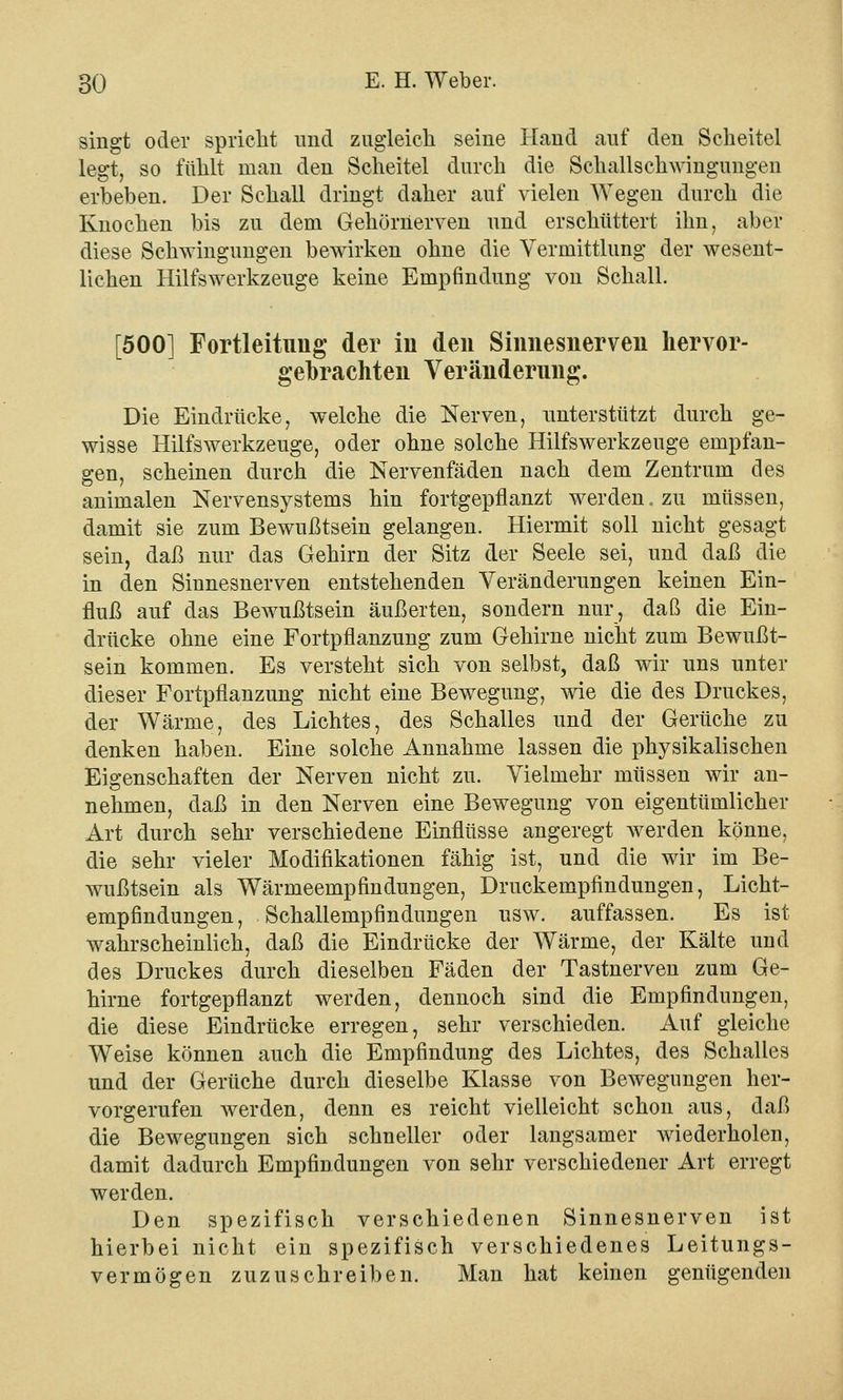 singt oder spricht und zugleich seine Hand auf den Scheitel legt, so fühlt man den Scheitel durch die Schallschwingungen erbeben. Der Schall dringt daher auf vielen Wegen durch die Knochen bis zu dem Gehörnerven und erschüttert ihn, aber diese Schwingungen bewirken ohne die Vermittlung der wesent- lichen Hilfswerkzeuge keine Empfindung von Schall. [500] Fortleitimg der iu den Siimesnerveii hervor- gebrachten Veränderung. Die Eindrücke, welche die Nerven, unterstützt durch ge- wisse Hilfswerkzeuge, oder ohne solche Hilfswerkzeuge empfan- gen, scheinen durch die Nervenfäden nach dem Zentrum des animalen Nervensystems hin fortgepflanzt werden, zu müssen, damit sie zum Bewußtsein gelangen. Hiermit soll nicht gesagt sein, daß nur das Gehirn der Sitz der Seele sei, und daß die in den Sinnesnerven entstehenden Veränderungen keinen Ein- fluß auf das Bewußtsein äußerten, sondern nur, daß die Ein- drücke ohne eine Fortpflanzung zum Gehirne nicht zum Bewußt- sein kommen. Es versteht sich von selbst, daß wir uns unter dieser Fortpflanzung nicht eine Bewegung, wie die des Druckes, der Wärme, des Lichtes, des Schalles und der Gerüche zu denken haben. Eine solche Annahme lassen die physikalischen Eigenschaften der Nerven nicht zu. Vielmehr müssen wir an- nehmen, daß in den Nerven eine Bewegung von eigentümlicher Art durch sehr verschiedene Einflüsse angeregt werden könne, die sehr vieler Modifikationen fähig ist, und die wir im Be- wußtsein als Wärmeempfindungen, Druckempfindungen, Licht- empfindungen, Schallempfindungen usw. auffassen. Es ist wahrscheinlich, daß die Eindrücke der Wärme, der Kälte und des Druckes durch dieselben Fäden der Tastnerven zum Ge- hirne fortgepflanzt werden, dennoch sind die Empfindungen, die diese Eindrücke erregen, sehr verschieden. Auf gleiche Weise können auch die Empfindung des Lichtes, des Schalles und der Gerüche durch dieselbe Klasse von Bewegungen her- vorgerufen werden, denn es reicht vielleicht schon aus, daß die Bewegungen sich schneller oder langsamer wiederholen, damit dadurch Empfindungen von sehr verschiedener Art erregt werden. Den spezifisch verschiedenen Sinnesnerven ist hierbei nicht ein spezifisch verschiedenes Leitungs- vermögen zuzuschreiben. Man hat keinen genügenden