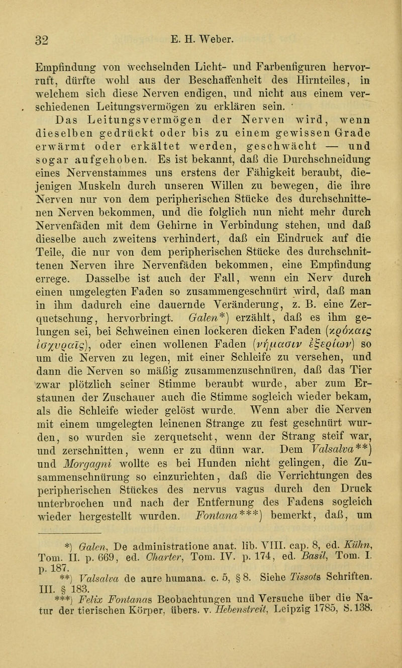 Empfindung von wechselnden Lieht- und Farbenfiguren hervor- ruft, dürfte wohl aus der Beschaffenheit des Hirnteiles, in welchem sieh diese Nerven endigen, und nicht aus einem ver- schiedenen Leitungsvermögen zu erklären sein. * Das Leitungsvermögen der Nerven wird, wenn dieselben gedrückt oder bis zu einem gewissen Grade erwärmt oder erkältet werden, geschwächt — und sogar aufgehoben. Es ist bekannt, daß die Durchschneidung eines Nervenstammes uns erstens der Fähigkeit beraubt, die- jenigen Muskeln durch unseren Willen zu bewegen, die ihre Nerven nur von dem peripherischen Stücke des durchschnitte- nen Nerven bekommen, und die folglich nun nicht mehr durch Nervenfäden mit dem Gehirne in Verbindung stehen, und daß dieselbe auch zweitens verhindert, daß ein Eindruck auf die Teile, die nur von dem peripherischen Stücke des durchschnit- tenen Nerven ihre Nervenfäden bekommen, eine Empfindung errege. Dasselbe ist auch der Fall, wenn ein Nerv durch einen umgelegten Faden so zusammengeschnürt wird, daß man in ihm dadurch eine dauernde Veränderung, z. B. eine Zer- quetschung, hervorbringt. Galen*) erzählt, daß es ihm ge- lungen sei, bei Schweinen einen lockeren dicken Faden (xqoxcuq Io%vqciIq), oder einen wollenen Faden {v^iaoiv I^sqllov) so um die Nerven zu legen, mit einer Schleife zu versehen, und dann die Nerven so mäßig zusammenzuschnüren, daß das Tier zwar plötzlich seiner Stimme beraubt wurde, aber zum Er- staunen der Zuschauer auch die Stimme sogleich wieder bekam, als die Schleife wieder gelöst wurde. Wenn aber die Nerven mit einem umgelegten leinenen Strange zu fest geschnürt wur- den, so wurden sie zerquetscht, wenn der Strang steif war, und zerschnitten, wenn er zu dünn war. Dem Valsalva**) und Morgagni wollte es bei Hunden nicht gelingen, die Zu- sammenschnürung so einzurichten, daß die Verrichtungen des peripherischen Stückes des nervus vagus durch den Druck unterbrochen und nach der Entfernung des Fadens sogleich wieder hergestellt wurden. Fontana***) bemerkt, daß, um *) Galen, De administratione anat. lib. VIII. cap. 8, ed. Kühn, Tom. II. p. 669, ed. Charter, Tom. IV. p. 174, ed. Basil, Tom. I. p. 187. **) Valsalva de aure humana. c. 5, § 8. Siehe Ttssots Schriften. III. § 183. ***) Felix Fontanaa Beobachtungen und Versuche überdie Na- tur der tierischen Körper, übers, v. Hebenstreit, Leipzig 1785, S.138.