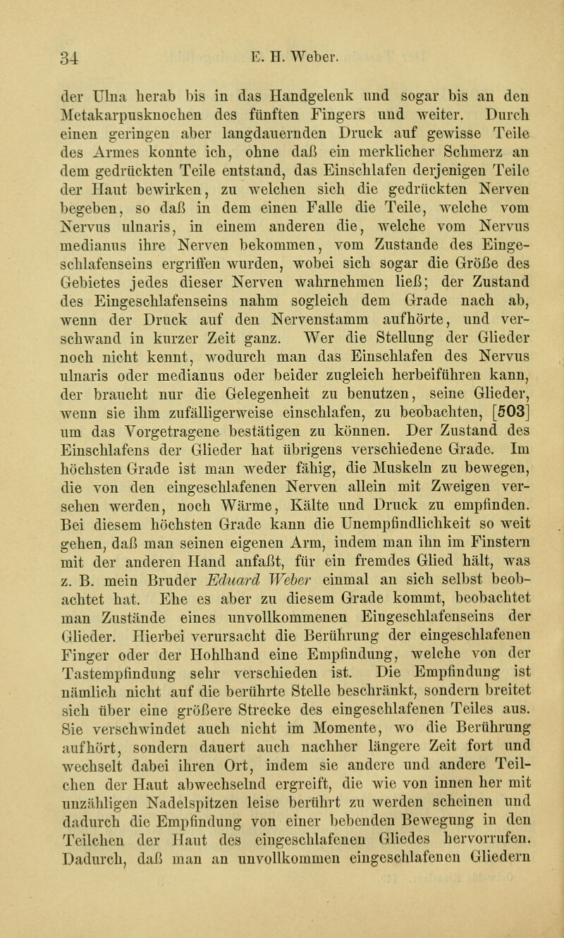 der Ulna herab bis in das Handgelenk und sogar bis an den Metakarpusknocken des fünften Fingers und Aveiter. Durch einen geringen aber langdauernden Druck auf gewisse Teile des Armes konnte ich, ohne daß ein merklicher Schmerz an dem gedrückten Teile entstand, das Einschlafen derjenigen Teile der Haut bewirken, zu welchen sich die gedrückten Nerven begeben, so daß in dem einen Falle die Teile, welche vom Nervus ulnaris, in einem anderen die, welche vom Nervus medianus ihre Nerven bekommen, vom Zustande des Einge- schlafenseins ergriffen wurden, wobei sich sogar die Größe des Gebietes jedes dieser Nerven wahrnehmen ließ; der Zustand des Eingeschlafenseins nahm sogleich dem Grade nach ab, wenn der Druck auf den Nervenstamm aufhörte, und ver- schwand in kurzer Zeit ganz. Wer die Stellung der Glieder noch nicht kennt, wodurch man das Einschlafen des Nervus ulnaris oder medianus oder beider zugleich herbeiführen kann, der braucht nur die Gelegenheit zu benutzen, seine Glieder, wenn sie ihm zufälligerweise einschlafen, zu beobachten, [503] um das Vorgetragene bestätigen zu können. Der Zustand des Einschlafens der Glieder hat übrigens verschiedene Grade. Im höchsten Grade ist man weder fähig, die Muskeln zu bewegen, die von den eingeschlafenen Nerven allein mit Zweigen ver- sehen werden, noch Wärme, Kälte und Druck zu empfinden. Bei diesem höchsten Grade kann die Unempfmdlichkeit so weit gehen, daß man seinen eigenen Arm, indem man ihn im Finstern mit der anderen Hand anfaßt, für ein fremdes Glied hält, was z. B. mein Bruder Eduard Weber einmal an sich selbst beob- achtet hat. Ehe es aber zu diesem Grade kommt, beobachtet man Zustände eines unvollkommenen Eiugeschlafenseins der Glieder. Hierbei verursacht die Berührung der eingeschlafenen Finger oder der Hohlhand eine Empfindung, welche von der Tastempfindung sehr verschieden ist. Die Empfindung ist nämlich nicht auf die berührte Stelle beschränkt, sondern breitet sich über eine größere Strecke des eingeschlafenen Teiles aus. Sie verschwindet auch nicht im Momente, wo die Berührung aufhört, sondern dauert auch nachher längere Zeit fort und wechselt dabei ihren Ort, indem sie andere und andere Teil- chen der Haut abwechselnd ergreift, die wie von innen her mit unzähligen Nadelspitzen leise berührt zu werden scheinen und dadurch die Empfindung von einer bebenden Bewegung in den Teilchen der Haut des eingeschlafenen Gliedes hervorrufen. Dadurch, daß man an unvollkommen eingeschlafenen Gliedern