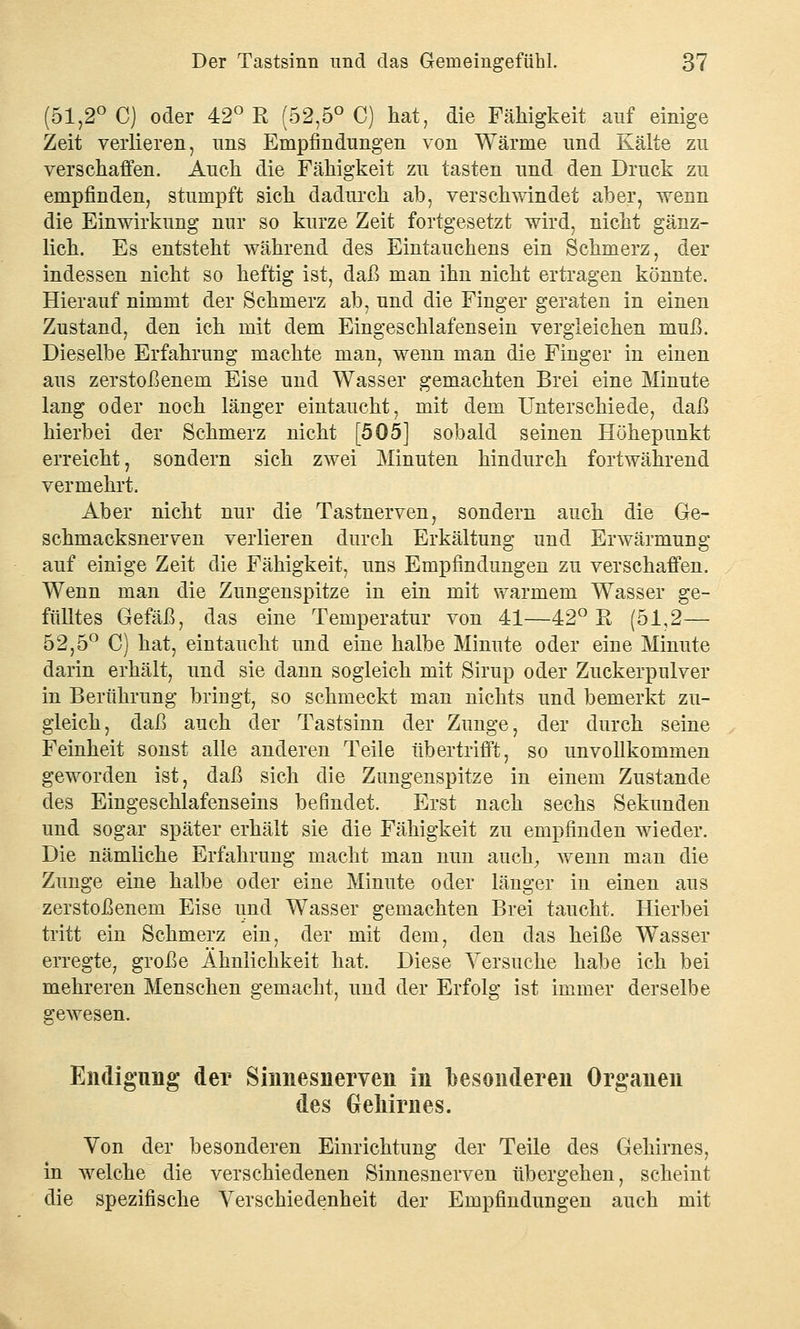 (51,2° C) oder 42° R (52,5° C) hat, die Fälligkeit auf einige Zeit verlieren, nns Empfindungen von Wärme und Kälte zu verschaffen. Auch die Fähigkeit zu tasten und den Druck zu empfinden, stumpft sich dadurch ab, verschwindet aber, wenn die Einwirkung nur so kurze Zeit fortgesetzt wird, nicht gänz- lich. Es entsteht während des Eintauchens ein Schmerz, der indessen nicht so heftig ist, daß man ihn nicht ertragen könnte. Hierauf nimmt der Schmerz ab, und die Finger geraten in einen Zustand, den ich mit dem Eingeschlafensein vergleichen muß. Dieselbe Erfahrung machte man, wenn man die Finger in einen aus zerstoßenem Eise und Wasser gemachten Brei eine Minute lang oder noch länger eintaucht, mit dem Unterschiede, daß hierbei der Schmerz nicht [505] sobald seinen Höhepunkt erreicht, sondern sich zwei Minuten hindurch fortwährend vermehrt. Aber nicht nur die Tastnerven, sondern auch die Ge- schmacksnerven verlieren durch Erkältung und Erwärmung auf einige Zeit die Fähigkeit, uns Empfindungen zu verschaffen. Wenn man die Zungenspitze in ein mit warmem Wasser ge- fülltes Gefäß, das eine Temperatur von 41—42° R (51,2— 52,5° C) hat, eintaucht und eine halbe Minute oder eine Minute darin erhält, und sie dann sogleich mit Sirup oder Zuckerpulver in Berührung bringt, so schmeckt man nichts und bemerkt zu- gleich, daß auch der Tastsinn der Zunge, der durch seine Feinheit sonst alle anderen Teile übertrifft, so unvollkommen geworden ist, daß sich die Zungenspitze in einem Zustande des Eingeschlafenseins befindet. Erst nach sechs Sekunden und sogar später erhält sie die Fähigkeit zu empfinden wieder. Die nämliche Erfahrung macht man nun auch, wenn man die Zunge eine halbe oder eine Minute oder länger in einen aus zerstoßenem Eise und Wasser gemachten Brei taucht. Hierbei tritt ein Schmerz ein, der mit dem, den das heiße Wasser erregte, große Ähnlichkeit hat. Diese Versuche habe ich bei mehreren Menschen gemacht, und der Erfolg ist immer derselbe gewesen. Endigung der Sinnesnerven in besonderen Organen des Gehirnes. Von der besonderen Einrichtung der Teile des Gehirnes, in welche die verschiedenen Sinnesnerven übergehen, scheint die spezifische Verschiedenheit der Empfindungen auch mit