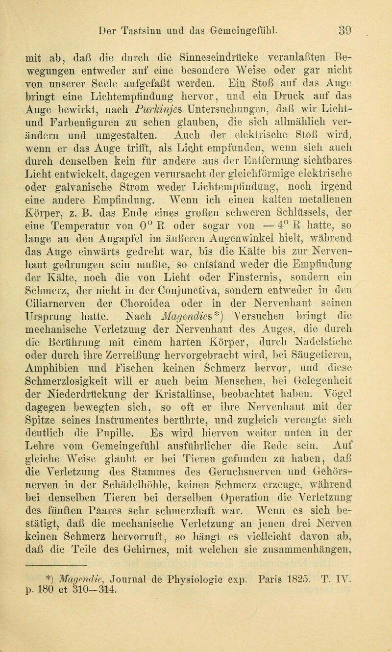 mit ab, daß die durch die Sinnes ein drücke veranlagten Be- wegungen entweder auf eine besondere Weise oder gar nicht von unserer Seele aufgefaßt werden. Ein Stoß auf das Auge bringt eine Lichtenipfmdung hervor, und ein Druck auf das Auge bewirkt, nach Purkinjes Untersuchungen, daß wir Licht- und Farbenfiguren zu sehen glauben, die sich allmählich ver- ändern und umgestalten. Auch der elektrische Stoß wird, wenn er das Auge trifft, als Licjit empfunden, wenn sich auch durch denselben kein für andere aus der Entfernung sichtbares Licht entwickelt, dagegen verursacht der gleichförmige elektrische oder galvanische Strom weder Lichtempfindung, noch irgend eine andere Empfindung. Wenn ich einen kalten metallenen Körper, z. B. das Ende eines großen schweren Schlüssels, der eine Temperatur von 0° R oder sogar von — 4° R hatte, so lange an den Augapfel im äußeren Augenwinkel hielt, während das Auge einwärts gedreht war, bis die Kälte bis zur Nerven- haut gedrungen sein mußte, so entstand weder die Empfindung der Kälte, noch die von Licht oder Finsternis, sondern ein Schmerz, der nicht in der Conjunctiva, sondern entweder in den Ciliarnerven der Choroidea oder in der Nervenhaut seinen Ursprung hatte. Nach Magmäies*) Versuchen bringt die mechanische Verletzung der Nervenhaut des Auges, die durch die Berührung mit einem harten Körper, durch Nadelstiche oder durch ihre Zerreißung hervorgebracht wird, bei Säugetieren, Amphibien und Fischen keinen Schmerz hervor, und diese Schmerzlosigkeit will er auch beim Menschen, bei Gelegenheit der Niederdrückung der Kristallinse, beobachtet haben. Vögel dagegen bewegten sich, so oft er ihre Nervenhaut mit der Spitze seines Instrumentes berührte, und zugleich verengte sich deutlich die Pupille. Es wird hiervon weiter unten in der Lehre vom Gemeingefühl ausführlicher die Rede sein. Auf gleiche Weise glaubt er bei Tieren gefunden zu haben, daß die Verletzung des Stammes des Geruchsnerven und Gehörs- nerven in der Schädelhöhle, keinen Schmerz erzeuge, während bei denselben Tieren bei derselben Operation die Verletzung des fünften Paares sehr schmerzhaft war. Wenn es sich be- stätigt, daß die mechanische Verletzung an jenen drei Nerven keinen Schmerz hervorruft, so hängt es vielleicht davon ab, daß die Teile des Gehirnes, mit welchen sie zusammenhängen, *) Magendie, Journal de Physiologie exp. Paris 1825. T. IV. p. 180 et 310-314.
