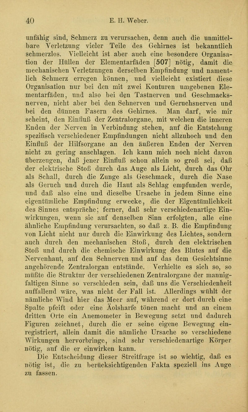 unfähig sind, Schmerz zu verursachen, denn auch die unmittel- bare Verletzung vieler Teile des Gehirnes ist bekanntlich schmerzlos. Vielleicht ist aber auch eine besondere Organisa- tion der Hüllen der Elementarfäden [507] nötig, damit die mechanischen Verletzungen derselben Empfindung und nament- lich Schmerz erregen können, und vielleicht existiert diese Organisation nur bei den mit zwei Konturen umgebenen Ele- mentarfäden, und also bei den Tastnerven und Geschmacks- nerven, nicht aber bei den Sehnerven und Geruchsnerven und bei den dünnen Fasern des Gehirnes. Man darf, wie mir scheint, den Einfluß der Zentralorgane, mit welchen die inneren Enden der Nerven in Verbindung stehen, auf die Entstehung- spezifisch verschiedener Empfindungen nicht allzuhoch und den Einfluß der Hilfsorgane an den äußeren Enden der Nerven nicht zu gering anschlagen. Ich kann mich noch nicht davon überzeugen, daß jener Einfluß schon allein so groß sei, daß der elektrische Stoß durch das Auge als Licht, durch das Ohr als Schall, durch die Zunge als Geschmack, durch die Nase als Geruch und durch die Haut als Schlag empfunden werde, und daß also eine und dieselbe Ursache in jedem Sinne eine eigentümliche Empfindung erwecke, die der Eigentümlichkeit des Sinnes entspräche; ferner, daß sehr verschiedenartige Ein- wirkungen, wenn sie auf denselben Sinn erfolgten, alle eine ähnliche Empfindung verursachten, so daß z. B. die Empfindung von Licht nicht nur durch die Einwirkung des Lichtes, sondern auch durch den mechanischen Stoß, durch den elektrischen Stoß und durch die chemische Einwirkung des Blutes auf die Nervenhaut, auf den Sehnerven und auf das dem Gesichtsinne angehörende Zentralorgan entstände. Verhielte es sich so, so müßte die Struktur der verschiedenen Zentralorgane der mannig- faltigen Sinne so verschieden sein, daß uns die Verschiedenheit auffallend wäre, was nicht der Fall ist. Allerdings wühlt der nämliche Wind hier das Meer auf, während er dort durch eine Spalte pfeift oder eine Äolsharfe tönen macht und an einem dritten Orte ein Anemometer in Bewegung setzt und dadurch Figuren zeichnet, durch die er seine eigene Bewegung ein- registriert, allein damit die nämliche Ursache so verschiedene Wirkungen hervorbringe, sind sehr verschiedenartige Körper nötig, auf die er einwirken kann. Die Entscheidung dieser Streitfrage ist so wichtig, daß es nötig ist, die zu berücksichtigenden Fakta speziell ins Auge zu fassen.