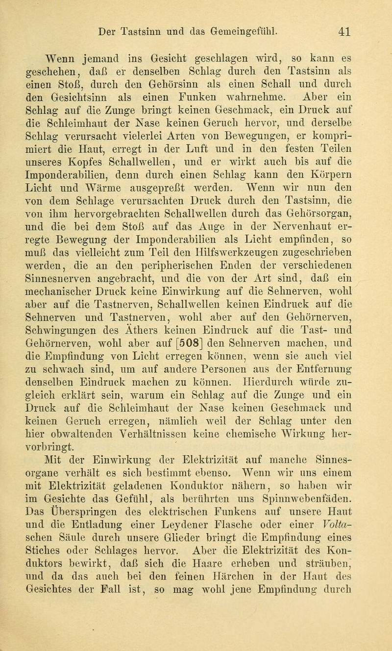 Wenn jemand ins Gesicht geschlagen wird, so kann es geschehen, daß er denselben Schlag durch den Tastsinn als einen Stoß, durch den Gehörsinn als einen Schall und durch den Gesichtsinn als einen Funken wahrnehme. Aber ein Schlag auf die Zunge bringt keinen Geschmack, ein Druck auf die Schleimhaut der Nase keinen Geruch hervor, und derselbe Schlag verursacht vielerlei Arten von Bewegungen, er kompri- miert die Haut, erregt in der Luft und in den festen Teilen unseres Kopfes Schallwellen, und er wirkt auch bis auf die Imponderabilien, denn durch einen Schlag kann den Körpern Licht und Wärme ausgepreßt werden. Wenn wir nun den von dem Schlage verursachten Druck durch den Tastsinn, die von ihm hervorgebrachten Schallwellen durch das Gehörsorgan, und die bei dem Stoß auf das Auge in der Nervenhaut er- regte Bewegung der Imponderabilien als Licht empfinden, so muß das vielleicht zum Teil den Hilfswerkzeugen zugeschrieben werden, die an den peripherischen Enden der verschiedenen Sinnesnerven angebracht, und die von der Art sind, daß ein mechanischer Druck keine Einwirkung auf die Sehnerven, wohl aber auf die Tastnerven, Schallwellen keinen Eindruck auf die Sehnerven und Tastnerven, wohl aber auf den Gehörnerven, Schwingungen des Äthers keinen Eindruck auf die Tast- und Gehörnerven, wohl aber auf [508] den Sehnerven machen, und die Empfindung von Licht erregen können, wenn sie auch viel zu schwach sind, um auf andere Personen aus der Entfernung denselben Eindruck machen zu können. Hierdurch würde zu- gleich erklärt sein, warum ein Schlag auf die Zunge und ein Druck auf die Schleimhaut der Nase keinen Geschmack und keinen Geruch erregen, nämlich weil der Schlag unter den hier obwaltenden Verhältnissen keine chemische Wirkung her- vorbringt. Mit der Einwirkung der Elektrizität auf manche Sinnes- organe verhält es sich bestimmt ebenso. Wenn wir uns einem mit Elektrizität geladenen Konduktor nähern, so haben wir im Gesichte das Gefühl, als berührten uns Spinnwebenfäden. Das Überspringen des elektrischen Funkens auf unsere Haut und die Entladung einer Leydener Flasche oder einer Volta- schen Säule durch unsere Glieder bringt die Empfindung eines Stiches oder Schlages hervor. Aber die Elektrizität des Kon- duktors bewirkt, daß sich die Haare erheben und sträuben, und da das auch bei den feinen Härchen in der Haut des Gesichtes der Fall ist, so mag wohl jene Empfindung durch