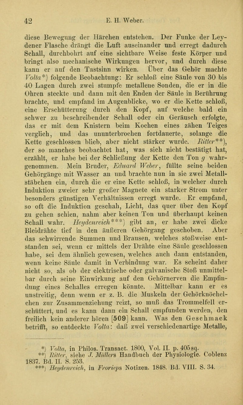 diese Bewegung der Härchen entstehen. Der Funke der Le}r- dener Flasche drängt die Luft auseinander und erregt dadurch Sehall, durchbohrt auf eine sichtbare Weise feste Körper und bringt also mechanische Wirkungen hervor, und durch diese kann er auf den Tastsinn wirken. Über das Gehör machte Yolta*) folgende Beobachtung: Er schloß eine Säule von 30 bis 40 Lagen durch zwei stumpfe metallene Sonden, die er in die Ohren steckte und dann mit den Enden der Säule in Berührung brachte, und empfand im Augenblicke, wo er die Kette schloß, eine Erschütterung durch den Kopf, auf welche bald ein schwer zu beschreibender Schall oder ein Geräusch erfolgte, das er mit dem Knistern beim Kochen eines zähen Teiges verglich, und das ununterbrochen fortdauerte, solange die Kette geschlossen blieb, aber nicht stärker wurde. Ritter**), der so manches beobachtet hat, was sich nicht bestätigt hat, erzählt, er habe bei der Schließung der Kette den Ton g wahr- genommen. Mein Bruder, Eduard Weber, füllte seine beiden Gehörgänge mit Wasser an und brachte nun in sie zwei Metall- stäbchen ein, durch die er eine Kette schloß, in welcher durch Induktion zweier sehr großer Magnete ein starker Strom unter besonders günstigen Verhältnissen erregt wurde. Er empfand, so oft die Induktion geschah, Licht, das quer über den Kopf zu gehen schien, nahm aber keinen Ton und überhaupt keinen Schall wahr. Heydenreich***) gibt an, er habe zwei dicke Bleidrähte tief in den äußeren Gehörgang geschoben. Aber das schwirrende Summen und Brausen, welches stoßweise ent- standen sei, wenn er mittels der Drähte eine Säule geschlossen habe, sei dem ähnlich gewesen, welches auch dann entstanden, wenn keine Säule damit in Verbindung war. Es scheint daher nicht so, als ob der elektrische oder galvanische Stoß unmittel- bar durch seine Einwirkung auf den Gehörnerven die Empfin- dung eines Schalles erregen könnte. Mittelbar kann er es unstreitig, denn wenn er z. B. die Muskeln der Gehörknöchel- ehen zur Zusammenziehung reizt, so muß das Trommelfell er- schüttert, und es kann dann ein Schall empfunden werden, den freilich kein anderer hören [509] kann. Was den Geschmack betrifft, so entdeckte Volta: daß zwei verschiedenartige Metalle, *) Volta, in Philos. Transact. 1800, Vol. II. p. 405 sq. **) Bitter, siehe /. Müllers Handbuch der Physiologie. Coblenz 1837. Bd. II. S. 253. ***j Ileydenrcich, in Froricps Notizen. 1848. Bd. VIII. S. 34.
