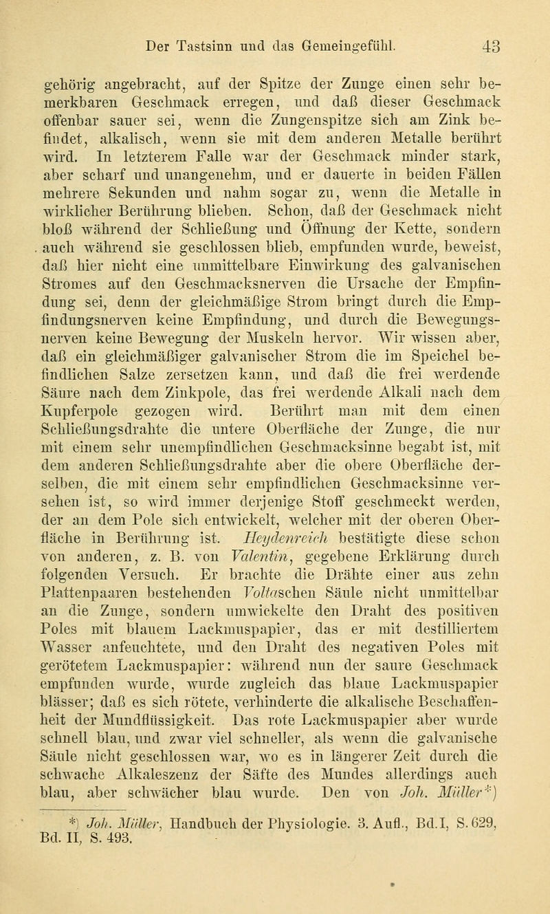 gehörig angebracht, auf der Spitze der Zunge einen sehr be- merkbaren Geschmack erregen, und daß dieser Geschmack offenbar sauer sei, wenn die Zungenspitze sich am Zink be- findet, alkalisch, wenn sie mit dem anderen Metalle berührt wird. In letzterem Falle war der Geschmack minder stark, aber scharf und unangenehm, und er dauerte in beiden Fällen mehrere Sekunden und nahm sogar zu, wenn die Metalle in wirklicher Berührung blieben. Schon, daß der Geschmack nicht bloß während der Schließung und Öffnung der Kette, sondern auch während sie geschlossen blieb, empfunden wurde, beweist, daß hier nicht eine unmittelbare Einwirkung des galvanischen Stromes auf den Geschmacksnerven die Ursache der Empfin- dung sei, denn der gleichmäßige Strom bringt durch die Emp- findungsnerven keine Empfindung, und durch die Bewegungs- nerven keine Bewegung der Muskeln hervor. Wir wissen aber, daß ein gleichmäßiger galvanischer Strom die im Speichel be- findlichen Salze zersetzen kann, und daß die frei werdende Säure nach dem Zinkpole, das frei werdende Alkali nach dem Kupferpole gezogen wird. Berührt man mit dem einen Schließungsdrahte die untere Oberfläche der Zunge, die nur mit einem sehr unempfindlichen Geschmacksinne begabt ist, mit dem anderen Schließungsdrahte aber die obere Oberfläche der- selben, die mit einem sehr empfindlichen Geschmacksinne ver- sehen ist, so wird immer derjenige Stoff geschmeckt werden, der an dem Pole sich entwickelt, welcher mit der oberen Ober- fläche in Berührung ist. Heydenreich bestätigte diese schon von anderen, z. B. von Valentin, gegebene Erklärung durch folgenden Versuch. Er brachte die Drähte einer aus zehn Plattenpaaren bestehenden Forschen Säule nicht unmittelbar an die Zunge, sondern umwickelte den Draht des positiven Poles mit blauem Lackmuspapier, das er mit destilliertem Wasser anfeuchtete, und den Draht des negativen Poles mit gerötetem Lackmuspapier: während nun der saure Geschmack empfunden wurde, wurde zugleich das blaue Lackmuspapier blässer; daß es sich rötete, verhinderte die alkalische Beschaffen- heit der Mundflüssigkeit. Das rote Lackmuspapier aber wurde schnell blau, und zwar viel schneller, als wenn die galvanische Säule nicht geschlossen war, wo es in längerer Zeit durch die schwache Alkaleszenz der Säfte des Mundes allerdings auch blau, aber schwächer blau wurde. Den von Joh. Müller*) *) Joh. Müller, Handbuch der Physiologie. 3. Aufl., Bd.I, S.629, Bd. IL S. 493.