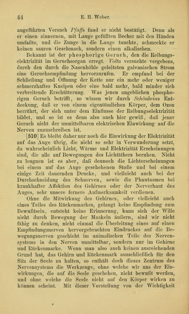 angeführten Versuch Pfaffe fand er nicht bestätigt. Denn als er einen zinnernen, mit Lauge gefüllten Becher mit den Händen umfaßte, und die Zunge in die Lauge tauchte, schmeckte er keinen sauren Geschmack, sondern einen alkalischen. Bekannt ist der phosphorige Geruch, den die Reibungs- elektrizität im Geruchsorgan erregt. Yolta versuchte vergebens, durch den durch die Nasenhöhle geleiteten galvanischen Strom eine Geruehsempfindung hervorzurufen. Er empfand bei der Schließung und Öffnung der Kette nur ein mehr oder weniger schmerzhaftes Kneipen oder eine bald mehr, bald minder sich verbreitende Erschütterung. Was jenen angeblichen phospho- rigen Geruch betrifft, so wissen wir durch Schönheins Ent- deckung, daß er von einem eigentümlichen Körper, dem Ozon herrührt, der sich unter dem Einflüsse der Reibungselektrizität bildet, und so ist es denn also auch hier gewiß, daß jener Geruch nicht der unmittelbaren elektrischen Einwirkung auf die Nerven zuzuschreiben ist. [510] Es bleibt daher nur noch die Einwirkung der Elektrizität auf das Auge übrig, die nicht so sehr in Verwunderung setzt, da wahrscheinlich Licht, Wärme und Elektrizität Erscheinungen sind, die alle auf Bewegungen des Lichtäthers beruhen. Nicht zu leugnen ist es aber, daß dennoch die Lichterscheinungen bei einem auf das Auge geschehenen Stoße und bei einem einige Zeit dauernden Drucke, und vielleicht auch bei der Durchschneidung des Sehnerven, sowie die Phantasmen bei krankhafter Affektion des Gehirnes oder der Nerverhaut des Auges, sehr unsere fernere Aufmerksamkeit verdienen. Ohne die Mitwirkung des Gehirnes, oder vielleicht auch eines Teiles des Rückenmarkes, gelangt keine Empfindung zum Bewußtsein, entsteht keine Erinnerung, kann sich der Wille nicht durch Bewegung der Muskeln äußern, sind wir nicht fähig zu denken, nicht einmal die Überleitung eines auf einen Empfindungsnerven hervorgebrachten Eindruckes auf die Be- wegungsnerven geschieht im animalischen Teile des Nerven- systems in den Nerven unmittelbar, sondern nur im Gehirne und Rückenmarke. Wenn man also auch keinen ausreichenden Grund hat, das Gehirn und Rückenmark ausschließlich für den Sitz der Seele zu halten, so enthält doch dieses Zentrum des Nervensystems die Werkzeuge, ohne welche wir uns der Ein- wirkungen, die auf die Seele geschehen, nicht bewußt werden, und ohne welche die Seele nicht auf den Körper wirken zu können scheint. Mit dieser Vorstellung von der Wichtigkeit