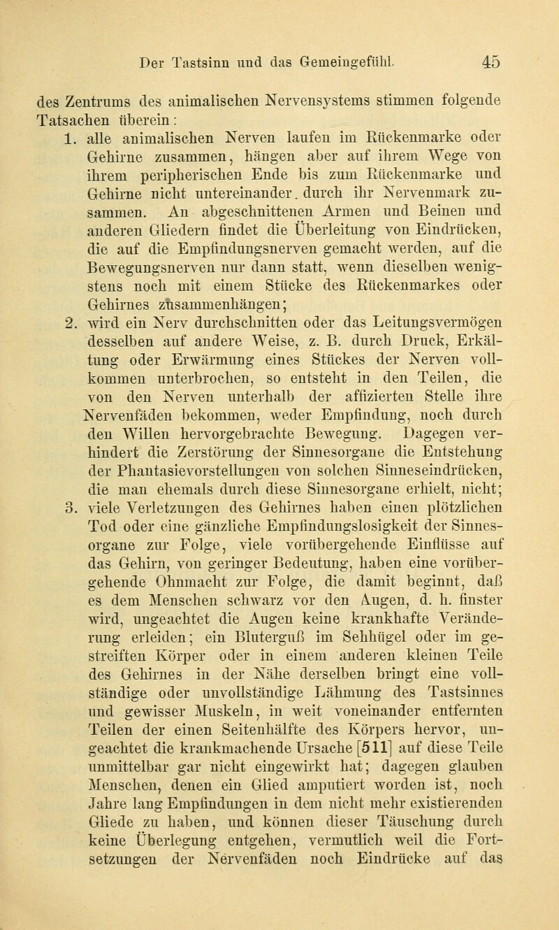 des Zentrunis des animalischen Nervensystems stimmen folgende Tatsachen üb er ein: 1. alle animalischen Nerven laufen im Rückenmarke oder Gehirne zusammen, hängen aber auf ihrem Wege von ihrem peripherischen Ende bis zum Rückenmarke und Gehirne nicht untereinander. durch ihr Nervenmark zu- sammen. An abgeschnittenen Armen und Beinen und anderen Gliedern findet die Überleitung von Eindrücken, die auf die Empfindungsnerven gemacht werden, auf die Bewegungsnerven nur dann statt, wenn dieselben wenig- stens noch mit einem Stücke des Rückenmarkes oder Gehirnes ziisammenhängen; 2. wird ein Nerv durchschnitten oder das Leitungsvermögen desselben auf andere Weise, z. B. durch Druck, Erkäl- tung oder Erwärmung eines Stückes der Nerven voll- kommen unterbrochen, so entsteht in den Teilen, die von den Nerven unterhalb der affizierten Stelle ihre Nervenfäden bekommen, weder Empfindung, noch durch den Willen hervorgebrachte Bewegung. Dagegen ver- hindert die Zerstörung der Sinnesorgane die Entstehung der Phantasievorstellungen von solchen Sinneseindrücken, die man ehemals durch diese Sinnesorgane erhielt, nicht; 3. viele Verletzungen des Gehirnes haben einen plötzlichen Tod oder eine gänzliche Empfindungslosigkeit der Sinnes- organe zur Folge, viele vorübergehende Einflüsse auf das Gehirn, von geringer Bedeutung, haben eine vorüber- gehende Ohnmacht zur Folge, die damit beginnt, daß es dem Menschen schwarz vor den Augen, d. h. finster wird, ungeachtet die Augen keine krankhafte Verände- rung erleiden; ein Bluterguß im Sehhügel oder im ge- streiften Körper oder in einem anderen kleinen Teile des Gehirnes in der Nähe derselben bringt eine voll- ständige oder unvollständige Lähmung des Tastsinnes und gewisser Muskeln, in weit voneinander entfernten Teilen der einen Seitenhälfte des Körpers hervor, un- geachtet die krankmachende Ursache [511] auf diese Teile unmittelbar gar nicht eingewirkt hat; dagegen glauben Menschen, denen ein Glied amputiert worden ist, noch Jahre lang Empfindungen in dem nicht mehr existierenden Gliede zu haben, und können dieser Täuschung durch keine Überlegung entgehen, vermutlich weil die Fort- setzungen der Nervenfäden noch Eindrücke auf das